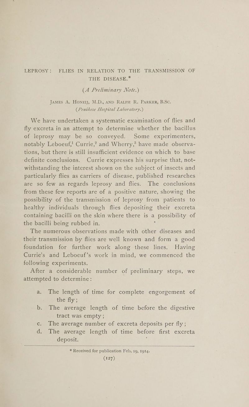 LEPROSY: FLIES IN RELATION TO THE TRANSMISSION OF THE DISEASE.* (A Preliminary Note.) JAMES A. Honey, M.D., AND RALPH R. PARKER, B.Sc. (Pentkese Hospital Laboratory.) We have undertaken a systematic examination of flies and fly excreta in an attempt to determine whether the bacillus of leprosy may be so conveyed. Some experimenters, notably Leboeuf,' Currie,? and Wherry,’® have made observa- tions, but there is still insufficient evidence on which to base definite conclusions. Currie expresses his surprise that, not- withstanding the interest shown on the subject of insects and particularly flies as carriers of disease, published researches are so few as regards leprosy and flies. The conclusions from these few reports are of a positive nature, showing the possibility of the transmission of leprosy from patients to healthy individuals through flies depositing their excreta containing bacilli on the skin where there is a possibility of the bacilli being rubbed in. z The numerous observations made with other diseases and - their transmission by flies are well known and form a good foundation for further work along these lines. Having Currie’s and Leboeuf’s work in mind, we commenced the following experiments. After a considerable number of preliminary steps, we attempted to determine: : a. The length of time for complete engorgement of the fly; b. The average length of time before the digestive tract was empty ; c. The average number of excreta deposits per fly; dae ne average lenoth of time before first excreta deposit. * Received for publication Feb. 19, 1914.