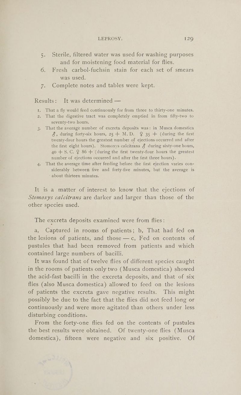 5. Sterile, filtered water was used for washing purposes and for moistening food material for flies. 6. Fresh carbol-fuchsin stain for each set of smears was used. 7. Complete notes and tables were kept. Results: It was determined — I. That a fly would feed continuously for from three to thirty-one minutes. 2. That the digestive tract was completely emptied in from fifty-two to seventy-two hours. That the average number of excreta deposits was: in Musca domestica &amp;, during forty-six hours, 25 -+ M.D. @ 35 + (during the first twenty-four hours the greatest number of ejections occurred and after the first eight hours). Stomoxys calcitrans &amp; during sixty-one hours, 40 +S. C. 2 86-+ (during the first twenty-four hours the greatest number of ejections occurred and after the first three hours). 4. That the average time after feeding before the first ejection varies con- siderably between five and forty-five minutes, but the average is ‘about thirteen minutes. Go It is a matter of interest to know that the ejections of Stomoxys calcttrans are darker and larger than those of the other species used. The excreta deposits examined were from flies: a, Captured in rooms of patients; b, That had fed on the lesions of patients, and those —c, Fed on contents of pustules that had been removed from patients and which contained large numbers of bacilli. It was found that of twelve flies of different species caught in the rooms of patients only two (Musca domestica) showed the acid-fast bacilli in the excreta deposits, and that of six flies (also Musca domestica) allowed to feed on the lesions of patients the excreta gave negative results. This might possibly be due to the fact that the flies did not feed long or continuously and were more agitated than others under less disturbing conditions. From the forty-one flies fed on the contents of pustules the best results were obtained. Of twenty-one flies (Musca domestica), fifteen were negative and six positive. Of