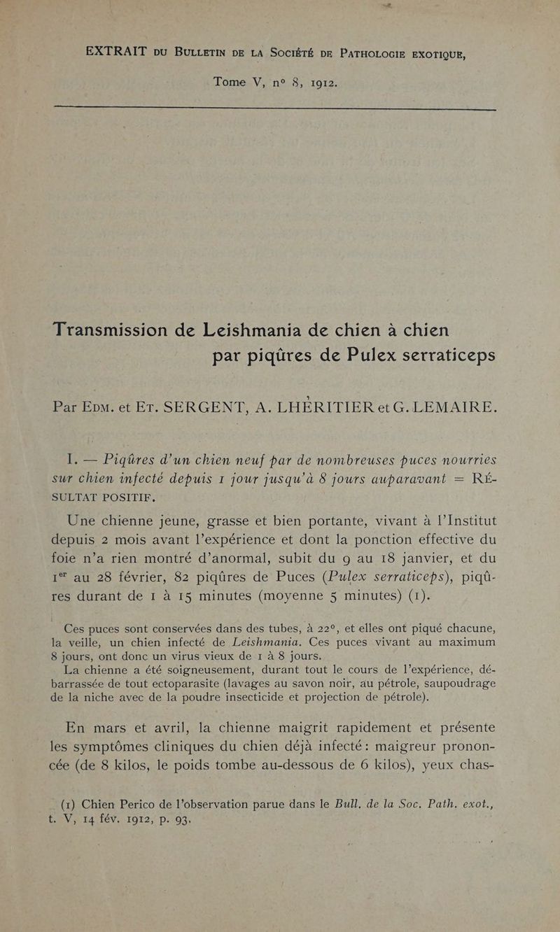 EXTRAIT pu BULLETIN DE LA SOCIÉTÉ DE PATHOLOGIE EXOTIQUE, Tome V, n° 8, 1912. SR e ME TR LP IS AR PERS TRS CRT ENV LIRE PURES Transmission de Leishmania de chien à chien par piqüres de Pulex serraticeps Par Ep». et ET. SERGENT, A. LHÉRITIER etG.LEMAIRE. I. — Piqüres d’un chien neuf par de nombreuses puces nourries sur chien infecté depuis 1 jour jusqu'à 8 jours auparavant = RÉ- SULTAT POSITIF. Une chienne jeune, grasse et bien portante, vivant à l’Institut depuis 2 mois avant l’expérience et dont la ponction effective du foie n’a rien montré d’anormal, subit du 9 au 18 janvier, et du 1* au 28 février, 82 piqûres de Puces (Pulex serraticeps), piqû- res durant de 1 à 15 minutes (moyenne 5 minutes) (1). Ces puces sont conservées dans des tubes, à 22°, et elles ont piqué chacune, la veille, un chien infecté de Leishmania. Ces puces vivant au maximum 8 jours, ont donc un virus vieux de 1 à 8 jours. La chienne a été soigneusement, durant tout le cours de l’expérience, dé- barrassée de tout ectoparasite (lavages au savon noir, au pétrole, saupoudrage de la niche avec de la poudre insecticide et projection de pétrole). En mars et avril, la chienne maigrit rapidement et présente les symptômes cliniques du chien déjà infecté: maigreur pronon- cée (de 8 kilos, le poids tombe au-dessous de 6 kilos), yeux chas- (x) Chien Perico de l’observation parue dans le Bull, de la Soc. Path. exot., t.V, 14 fév. 1912, p. 93.