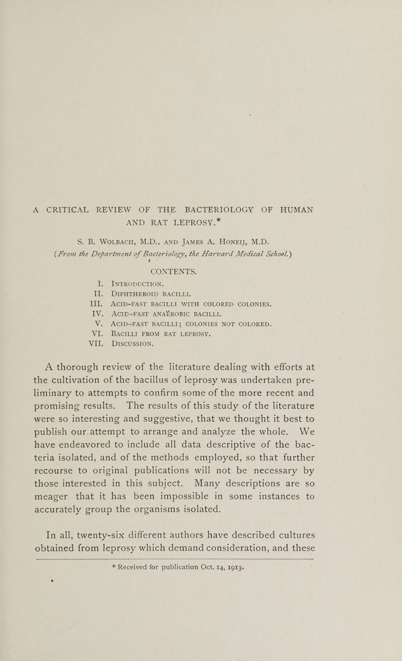 A CRITICAL REVIEW OF THE BACTERIOLOGY OF HUMAN AND RAT LEPROSY.* S. B. WoLBacH, M.D., AND JAMES A. Honey, M.D. (From the Department of Bacteriology, the Harvard Medical School.) CONTENTS. I. INTRODUCTION. II. DIPHTHEROID BACILLI. III. ACID-FAST BACILLI WITH COLORED COLONIES. IV. ACID—FAST ANAEROBIC BACILLI. V. ACID—FAST BACILLI; COLONIES NOT COLORED. VI. BACILLI FROM RAT LEPROSY. VII. DISCUSSION, A thorough review of the literature dealing with efforts at the cultivation of the bacillus of leprosy was undertaken pre- liminary to attempts to confirm some of the more recent and promising results. The results of this study of the literature were so interesting and suggestive, that we thought it best to publish our.attempt to arrange and analyze the whole. We have endeavored to include all data descriptive of the bac- teria isolated, and of the methods employed, so that further recourse to original publications will not be necessary by those interested in this subject. Many descriptions are so meager that it has been impossible in some instances to accurately group the organisms isolated. In all, twenty-six different authors have described cultures obtained from leprosy which demand consideration, and these * Received for publication Oct. 14, 1913.