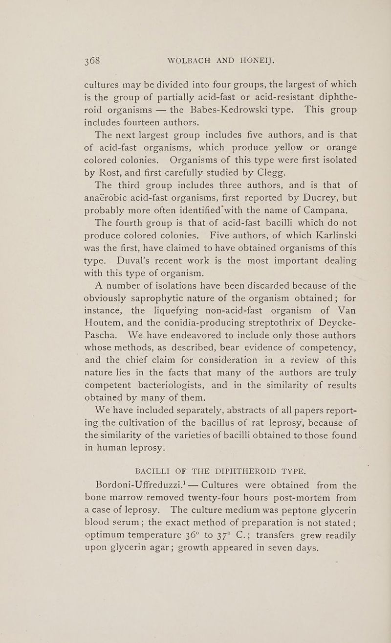 cultures may be divided into four groups, the largest of which is the group of partially acid-fast or acid-resistant diphthe- roid organisms — the Babes-Kedrowski type. This group includes fourteen authors. The next largest group includes five authors, and is that of acid-fast organisms, which produce yellow or orange colored colonies. Organisms of this type were first isolated by Rost, and first carefully studied by Clegg. The third group includes three authors, and is that of anaérobic acid-fast organisms, first reported by Ducrey, but probably more often identified with the name of Campana. The fourth group is that of acid-fast bacilli which do not produce colored colonies. Five authors, of which Karlinski was the first, have claimed to have obtained organisms of this type. Duval’s recent work is the most important dealing with this type of organism. A number of isolations have been discarded because of the obviously saprophytic nature of the organism obtained; for instance, the liquefying non-acid-fast organism of Van Houtem, and the conidia-producing streptothrix of Deycke- Pascha. We have endeavored to include only those authors whose methods, as described, bear evidence of competency, and the chief claim for consideration in a review of this nature lies in the facts that many of the authors are truly competent bacteriologists, and in the similarity of results obtained by many of them. We have included separately, abstracts of all papers report- ing the cultivation of the bacillus of rat leprosy, because of the similarity of the varieties of bacilli obtained to those found in human leprosy. BACILLI OF THe spIPA THR ROIDe TYPE: Bordoni-Uffreduzzi.1— Cultures were obtained from the bone marrow removed twenty-four hours post-mortem from a case of leprosy. The culture medium was peptone glycerin blood serum; the exact method of preparation is not stated; optimum temperature 36° to 37° C.; transfers grew readily upon glycerin agar; growth appeared in seven days.