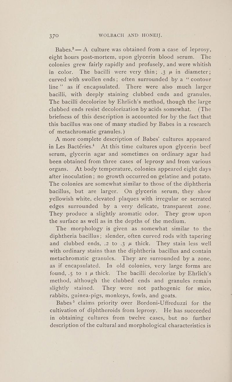 Babes.2— A culture was obtained from a case of leprosy, eight hours post-mortem, upon glycerin blood serum. The colonies grew fairly rapidly and profusely, and were whitish inn color. ,.slhembacilligweresvervyetiineg ace Inmciametem curved with swollen ends; often surrounded by a “ contour line”’ as if encapsulated. There were also much larger bacilli, with deeply staining clubbed ends and granules, The bacilli decolorize by Ehrlich’s method, though the large clubbed ends resist decolorization by acids somewhat. (The briefness of this description is accounted for by the fact that this bacillus was one of many studied by Babes in a research of metachromatic granules. ) A more complete description of Babes’ cultures appeared in Les Bactéries.* At this time cultures upon glycerin beef serum, glycerin agar and sometimes on ordinary agar had been obtained from three cases of leprosy and from various organs. At body temperature, colonies appeared eight days after inoculation; no growth occurred on gelatine and potato. The colonies are somewhat similar to those of the diphtheria — bacillus, but are larger. On glycerin serum, they show yellowish white, elevated plaques with irregular or serrated edges surrounded by a very delicate, transparent zone. They produce a slightly aromatic odor. They grow upon the surface as well as in the depths of the medium. The morphology is given as somewhat similar to the diphtheria bacillus; slender, often curved rods with tapering ancdisclibbed vends,..2stomeeuathickas [hey astainglessewell with ordinary stains than the diphtheria bacillus and contain metachromatic granules. They are surrounded by a zone, as if encapsulated. In old colonies, very large forms are found, .5 to 1 w thick. The bacilli decolorize by Ehrlich’s method, although the clubbed ends and granules remain slightly stained. They were not pathogenic for mice, rabbits, guinea-pigs, monkeys, fowls, and goats. Babes’ claims priority over Bordoni-Uffreduzzi for. the cultivation of diphtheroids from leprosy. He has succeeded in obtaining cultures from twelve cases, but no further description of the cultural and morphological characteristics is