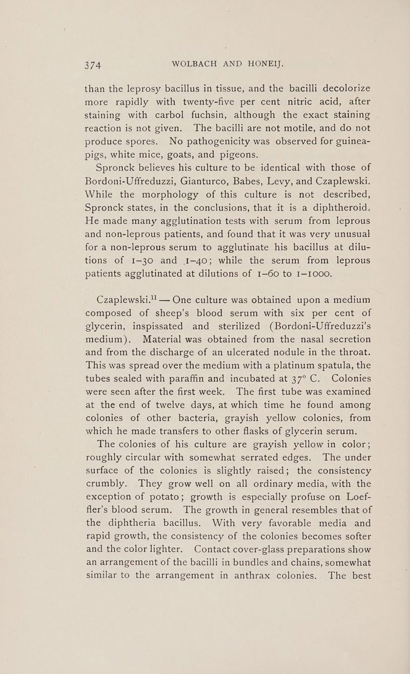 than the leprosy bacillus in tissue, and the bacilli decolorize more rapidly with twenty-five per cent nitric acid, after staining with carbol fuchsin, although the exact staining reaction is not given. The bacilli are not motile, and do not produce spores. No pathogenicity was observed for guinea- pigs, white mice, goats, and pigeons. Spronck believes his culture to be identical with those of Bordoni-Uffreduzzi, Gianturco, Babes, Levy, and Czaplewski. While the morphology of this culture is not described, Spronck states, in the conclusions, that it is a diphtheroid. He made many agglutination tests with serum from leprous and non-leprous patients, and found that it was very unusual for a non-leprous serum to agglutinate his bacillus at dilu- tions of I-30 and 1-40; while the serum from leprous patients agglutinated at dilutions of 1-60 to I-1000. Czaplewski.! — One culture was obtained upon a medium composed of sheep’s blood serum with six per cent of glycerin, inspissated and_ sterilized (Bordoni-Uffreduzzi’s medium). Material was obtained from the nasal secretion and from the discharge of an ulcerated nodule in the throat. This was spread over the medium with a platinum spatula, the tubes sealed with paraffin and incubated at 37° C. Colonies were seen after the first week. The first tube was examined at the end of twelve days, at which time he found among colonies of other bacteria, grayish yellow colonies, from which he made transfers to other flasks of glycerin serum. The colonies of his culture are grayish yellow in color; roughly circular with somewhat serrated edges. The under surface of the colonies is slightly raised; the consistency crumbly. They grow well on all ordinary media, with the exception of potato; growth is especially profuse on Loef- fler’s blood serum. The growth in general resembles that of the diphtheria bacillus. With very favorable media and rapid growth, the consistency of the colonies becomes softer and the color lighter. Contact cover-glass preparations show an arrangement of the bacilli in bundles and chains, somewhat similar to the arrangement in anthrax colonies. The best