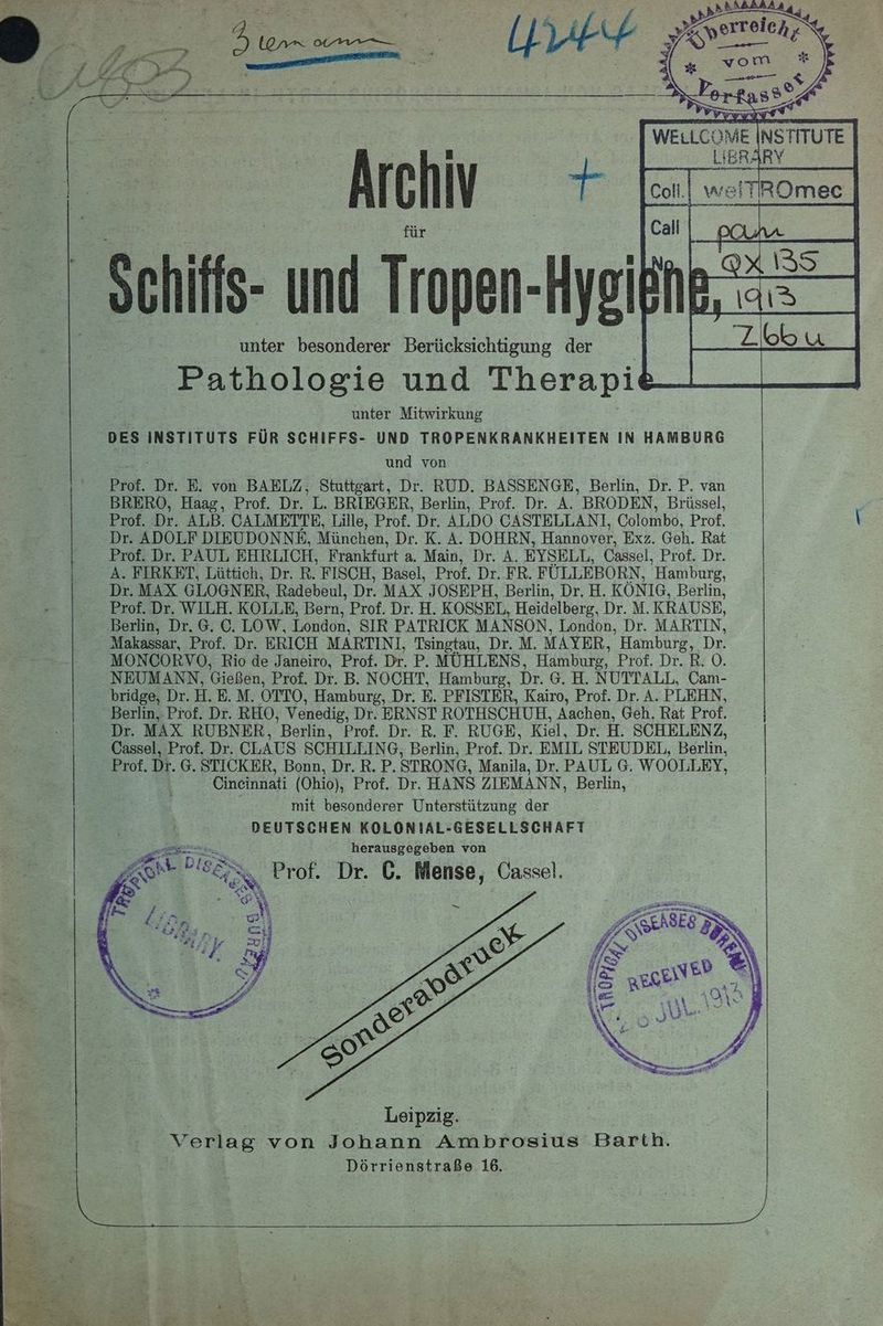 Archiv + > -Sehifis und Tropen-H Hysißhe, unter besonderer Berücksichtigung der Pathologie und Therapi: unter Mitwirkung DES INSTITUTS FÜR SCHIFFS- UND TROPENKRANKHEITEN IN HAMBURG und von Prof. Dr. E. von BAELZ, Stuttgart, Dr. RUD. BASSENGE, Berlin, Dr. P. van BRERO, Haag, Prof. Dr. L. BRIEGER, Berlin, Prof. Dr. A. BRODEN, Brüssel, Prof. Dr. ALB. CALMETTE, Lille, Prof. Dr. ALDO CASTELLANI, Colombo, Prof. Dr. ADOLF DIEUDONNE, München, Dr. K. A. DOHRN, Hannover, Exz. Geh. Rat Prof. Dr. PAUL EHRLICH, Frankfurt a. Main, Dr. A. EYSELL, Cassel, Prof. Dr. A. FIRKET, Lüttich, Dr. R. FISCH, Basel, Prof. Dr. FR. FÜLLEBORN, Hamburg, Dr. MAX GLOGNER, Radebeul, Dr. MAX JOSEPH, Berlin, Dr.H. KÖNIG, Berlin, Prof. Dr. WILH. KOLLE, Bern, Prof. Dr. H. KOSSEL, Heidelberg, Dr. M. KRAUSE, Makassar, Prof. Dr. ERICH MARTINI, Tsingtau, Dr. M. MAYER, Hamburg, Dr. MONCORVO, Rio de Janeiro, Prof. Dr. P. MÜHLENS, Hamburg, Prof. Dr. R. 0. NEUMANN, Gießen, Prof. Dr. B. NOCHT, Hamburg, Dr. 6.H. NUTTALL, Cam- bridge, Dr. H. E.M. OTTO, Hamburg, Dr. E. PFISTER, Kairo, Prof. Dr. A. PLEHN, Dr. MAX RUBNER, Berlin, Prof. Dr. R. F. RUGE, Kiel, Dr. H. SCHELENZ, Cassel, Prof. Dr. CLAUS SCHILLIN G, Berlin, Prof. Dr. EMIL STEUDEL, Berlin, Prof. Dr. G. STICKER, Bonn, Dr. R. P. STRONG, Manila, Dr. PAUL G. WOOLLEY, Cineinnati (Ohio), Prof. Dr. HANS ZIEMANN, Berlin, mit besonderer Unterstützung der DEUTSCHEN KOLONIAL-GESELLSCHAFT herausgegeben von esse Eee