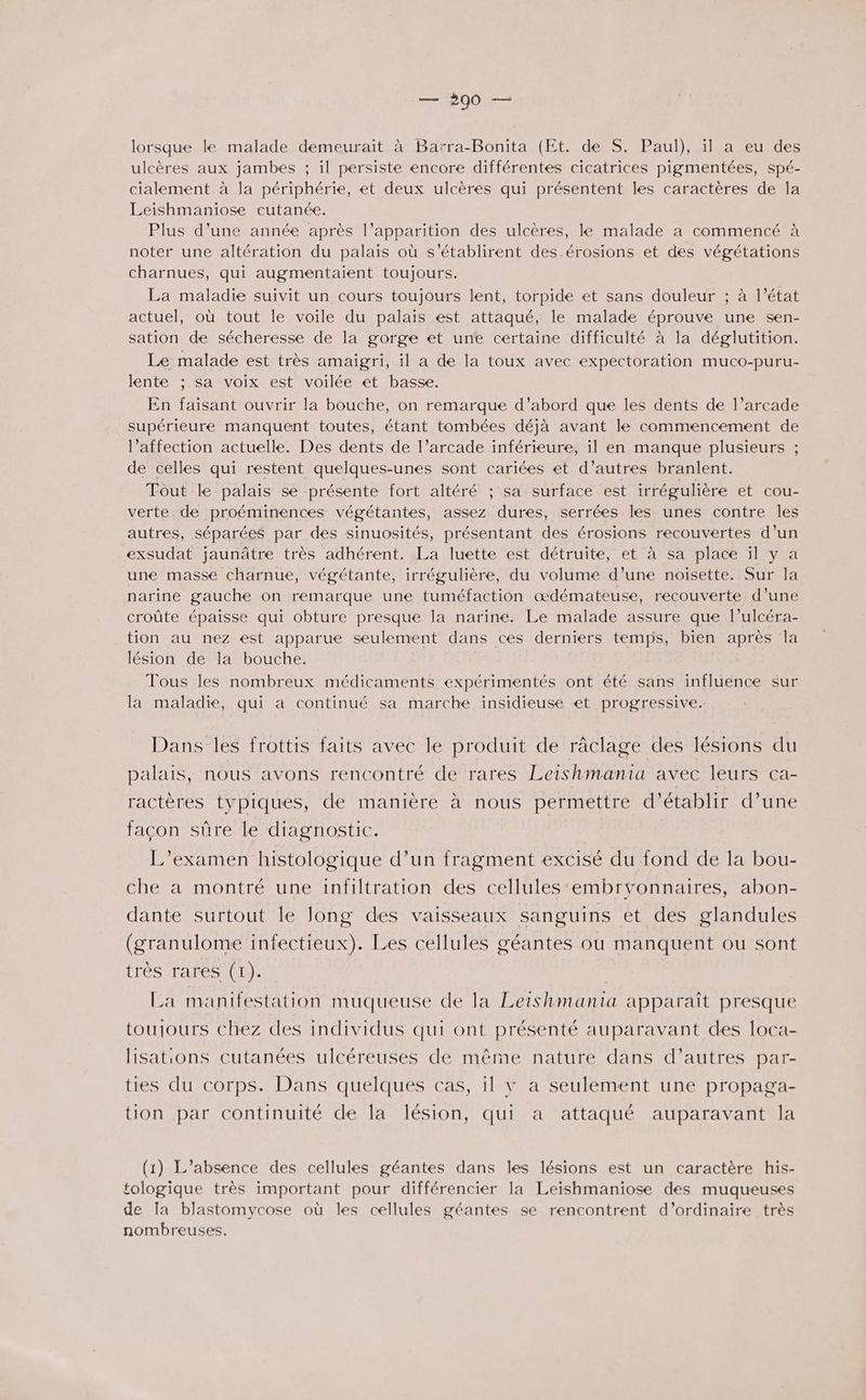 lorsque le malade demeurait à Barra-Bonita (Et. de S. Paul), il a eu des ulcères aux jambes ; il persiste encore différentes cicatrices pigmentées, spé- cialement à la périphérie, et deux ulcères qui présentent les caractères de la Leishmaniose cutanée. Plus d'une année après l’apparition des ulcères, le malade a commencé à noter une altération du palais où s'établirent des.érosions et des végétations charnues, qui augmentaient toujours. La maladie suivit un cours toujours lent, torpide et sans douleur ; à l’état actuel, où tout le voile du palais est attaqué, le malade éprouve une sen- sation de sécheresse de la gorge et une certaine difficulté à la déglutition. Le malade est très amaigri, il a de la toux avec expectoration muco-puru- lente ; sa voix est voilée et basse. En faisant ouvrir la bouche, on remarque d’abord que les dents de l’arcade supérieure manquent toutes, étant tombées déjà avant le commencement de l’affection actuelle. Des dents de l’arcade inférieure, il en manque plusieurs ; de celles qui restent quelques-unes sont cariées et d’autres branlent. Tout le palais se présente fort altéré ; sa surface est irrégulière et cou- verte de proéminences végétantes, assez dures, serrées les unes contre les autres, séparées par des sinuosités, présentant des érosions recouvertes d’un exsudat jaunâtre très adhérent. La luette est détruite, et à sa place ïl y a une masse charnue, végétante, irrégulière, du volume d’une noisette. Sur la narine gauche on remarque une tuméfaction œdémateuse, recouverte d’une croûte épaisse qui obture presque la narine. Le malade assure que l’ulcéra- tion au nez est apparue seulement dans ces derniers temps, bien après la lésion de la bouche. Tous les nombreux médicaments expérimentés ont été sans influence sur la maladie, qui a continué sa marche insidieuse et progressive. Dans les frottis faits avec le produit de râclage des lésions du palais, nous avons rencontré de rares Leishmania avec leurs ca- ractères typiques, de manière à nous permettre d'établir d’une façon sûre le diagnostic. L'examen histologique d’un fragment excisé du fond de la bou- che a montré une infiltration des cellules embrvonnaires, abon- dante surtout le long des vaisseaux sanguins et des glandules (granulome infectieux). Les cellules géantes ou manquent ou sont très rares (1). La manifestation muqueuse de la Leishmania apparaît presque toujours chez des individus qui ont présenté auparavant des loca- lisations cutanées ulcéreuses de même nature dans d’autres par- ties du corps. Dans quelques cas, il v a seulement une propaga- tion par continuité de la lésion, qui a attaqué auparavant la (1) L'absence des cellules géantes dans les lésions est un caractère his- tologique très important pour différencier la Leishmaniose des muqueuses de Ia blastomycose où les cellules géantes se rencontrent d'ordinaire très nombreuses.