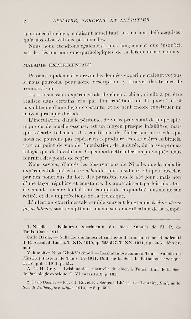 spontanée du chien, enfaisant appel tant aux notions déjà acquises qu'à nos observations personnelles. Nous nous étendrons également, plus longuement que jusqu'ici, sur les lésions anatomo-pathologiques de la leishmaniose canine. MALADIE EXPÉRIMENTALE Passons rapidement en revue les données expérimentales et voyons si nous pouvons, pour notre description, y trouver des termes de comparaison. La transmission expérimentale de chien à chien, si elle a pu être réalisée dans certains cas par l'intermédiaire de la puce *, n’est pas obtenue d’une façon constante, et ne peut encore constituer un moyen pratique d'étude. L’inoculation, dans le péritoine, de virus provenant de pulpe splé- nique ou de moelle osseuse, est un moyen presque infaillible, mais qui s’écarte tellement des conditions de l'infection naturelle que nous ne pouvons pas espérer en reproduire les caractères habituels, tant au point de vue de l’incubation, de la durée, de la symptoma- tologie que de l’évolution. Cependant cette infection provoquée nous fournira des points de repère. Nous savons, d’après les observations de Nicolle, que la maladie expérimentale présente un début des plus insidieux. On peut déceler, par des ponctions du foie, des parasites, dès le 45€ Jour ; mais non d’une façon régulière et constante. Ils apparaissent parfois plus tar- divement : encore faut-il tenir compte de la quantité minime de sue retiré, et des imperfections de la technique. L'infection expérimentale semble souvent longtemps évoluer d’une façon latente, sans symptômes, même sans modification de la tempé- É Æ. : . 1. Nicolle —— Kala-azar expérimental du chien. Annales de l’'I. P. de Tunis, 1907 à 1911. Carlo Basile. — Sulla Leishmaniosi et sul modo di trausmissione. Rendiconti d. R. Accad. d. Lincei. T. XIX-1910,pp. 523-527. T. XX, 1911, pp. 50-51, février, mars. Yakimoffet Nina Khol-Yakimoff.— Leishmaniose canine à Tunis. Annales de l’Institut Pasteur de Tunis, IV-1911. Bull. de la Soc. de Pathologie exotique T. IV, juillet 1911, p. 452. À. G. H. Gray.— Leishmaniose naturelle du chien à Tunis. Bul, de la Soc. de Pathologie exotique. T. VI, mars 1913, p. 165. 2. Carlo Basile. — loc. cit. Ed. et Et. Sergent, Lhéritier et Lemaire. Bull. de la Soc. de Pathologie exotique, 1912, n° 8, p. 595.