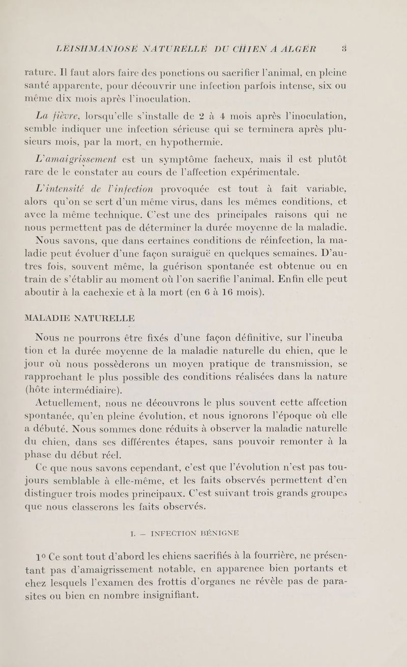 rature, Il faut alors faire des ponctions ou sacrifier l'animal, en pleine santé apparente, pour découvrir une infection parfois intense, six ou même dix mois après l’inoculation. La fièvre, lorsqu'elle s’installe de 2 à 4 mois après l’inoculation, semble indiquer une infection sérieuse qui se terminera après plu- sieurs mois, par la mort, en hypothermie. L'amaigrissement est un symptôme facheux, mais 1l est plutôt rare de le constater au cours de l’affection expérimentale. L'intensité de l'infection provoquée est tout à fait variable, alors qu'on se sert d’un même virus, dans les mêmes conditions, et avec la même technique. C’est une des principales raisons qui ne nous permettent pas de déterminer la durée moyenne de la maladie. Nous savons, que dans certaines conditions de réinfection, la ma- ladie peut évoluer d’une façon suraiguë en quelques semaines. D’au- tres fois, souvent même, la guérison spontanée est obtenue ou en train de s’établir au moment où l’on sacrifie l'animal. Enfin elle peut aboutir à la cachexie et à la mort (en 6 à 16 mois). MALADIE NATURELLE Nous ne pourrons être fixés d’une façon définitive, sur l’incuba tion et la durée moyenne de la maladie naturelle du chien, que le Jour où nous possèderons un moyen pratique de transmission, se rapprochant le plus possible des conditions réalisées dans la nature (hôte intermédiaire). Actuellement, nous ne découvrons le plus souvent cette affection spontanée, qu’en pleine évolution, et nous ignorons l’époque où elle a débuté, Nous sommes donc réduits à observer la maladie naturelle du chien, dans ses différentes étapes, sans pouvoir remonter à la phase du début réel. Ce que nous savons cependant, c’est que l’évolution n’est pas tou- Jours semblable à elle-même, et les faits observés permettent d’en distinguer trois modes principaux. C’est suivant trois grands groupes que nous classerons les faits observés. I. — INFECTION BÉNIGNE 19 Ce sont tout d’abord les chiens sacrifiés à la fourrière, ne présen- tant pas d’amaigrissement notable, en apparence bien portants et chez lesquels l'examen des frottis d'organes ne révèle pas de para- sites ou bien en nombre insignifiant.