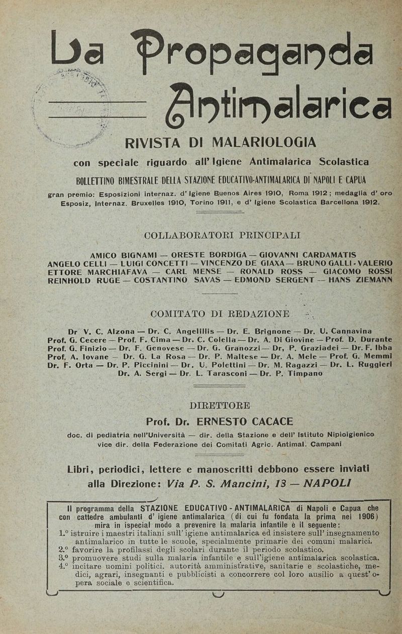 BE Propaganda ntinalarica RIVISTA DI MALARIOLOGIA con speciale riguardo all Igiene Antimalarica Scolastica BOLLETTINO BIMESTRALE DELLA STAZIONE EDUCATIVO-ANTIMALARICA DI NAPOLI E CAPUA #* COLLABORATORI PRINCIPALI AMICO BIGNAMI — ORESTE BORDIGA — GIOVANNI CARDAMATIS ANGELO CELLI — LUIGI CONCETTI -- VINCENZO DE GIAXA — BRUNO GALLI - VALERIO ETTORE MARCHIAFAVA — CARL MENSE — RONALD ROSS — GIACOMO ROSSI. = COMITATO DI REDAZIONE Dr V. C. Alzona — Dr. C. Angelillis — Dr. E. Brignone — Dr. U. Cannavina Dr. G. Granozzi— Dr, P. Graziadei — Dr.F. Ibba Prof, G. Finizio — Dr. F. Genovese Dr. F. Orta — Dr. P. Piccinini — Dr, U. Polettini — Dr. M. Ragazzi— Dr. L. FAAIIESS DIRETTORE Prof, Dr. ERNESTO CACACE _ doc. di pediatria nell’Università — dir. della Stazione e dell’ Istituto Nipioigienico vice dir. della Federazione dei Comitati Agric. Antimal. Campani Libri, periodici, lettere e manoscritti debbono essere inviati alla Direzione: Via P. S. Mancini, 18 — NAPOLI 1.° istruire i maestri italiani sull’igiene antimalarica ed insistere sull’ insegnamento! antimalarico in tutte le scuole, specialmente primarie dei comuni malarici. 2.° favorire la profilassi degli scolari durante il periodo scolastico., 3.° promuovere studi sulla malaria infantile e sull'igiene antimalarica scolastica, 4° incitare uomini politici, autorità amministrative, sanitarie e scolastiche, me- pera sociale e scientifica.