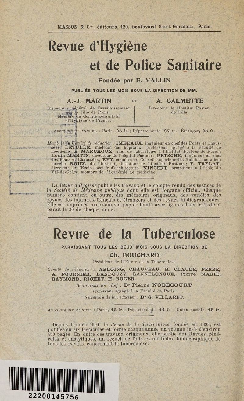 MASSON &amp; Cie. éditeurs, 420, boulevard Saint-Germain, Paris. __ Revue d'Hygiène He et de Police Sanitaire Fondée par E. VALLIN | PUBLIÉE TOUS LES MOIS SOUS LA DIRECTION DE MM. | A.-J.. MARTIN Br A. CALMETTE Inspecteux.-général de l'assainissement Directeur de l'Institut Pasteur -snde 1 ville de Paris, de Lille. EE: eldu Comité consultatif d'Hygiène de France. prune) pronNeeer ANNUEL : Paris, 25 fr.; Départements, 27 fr.; Étranger, 28 fr. re PORC : Membres du Comité de rédaction : IMBEAUX, ingénieur en chef des Ponts et Chaus- Dannnsammrsimmwiasées: LETULLE, médecin des hôpitaux, professeur agrégé à la Faculté de médecine;, £. MARCHOUX, chef de laboratoire à l’Institut Pasteur de Paris ; Louis MARTIN, directeur de l'hôpital Pasteur; PETSCHE, ingénieur en chef arme des Ponts et Chaussées; REY, membre du Conseil supérieur des Habitations à bon marché; ROUX, de l'Institut, directeur de l'Institut Pasteur; E. TRELAT, _ directeur de l'Ecole spéciale d'architecture ; VINCENT, professeur à l'Ecole du SR RER Val-de-Grâce, membre de l'Académie de médecine. i -La Revue d'Hygiène publie Les travaux et le compte rendu des séances de la Sociélé de Médecine publique dont elle est l’organe officiel. Chaque numéro contient, en outre, des mémoires originaux, des variétés, des revues des journauxfrançais et étrangers et des revues bibliographiques. Elle est imprimée avec soin sur papier teinté avec figures dans le texte et parait Le 20 de chaque mois. Revue de la Tuberculose PARAISSANT TOUS LES DEUX MOIS SOUS LA DIRECTION DE Ch. BOUCHARD Président de l'Œuvre de la Tuberculose Comité de rédaction : ARLOING, CHAUVEAU, H. CLAUDE, FERRÉ, A. FOURNIER, LANDOUZYŸY, LANNELONGUE, Pierre MARIE, RAYMOND, RICHET, H. ROGER. Rédacteur en chef : D' Pierre NOBÉCOURT Professeur agrégé à la Faculté de Paris. Secrétaire de la rédaction : D' G: VILLARET. ABONNEMENT ANNUEL : Paris, 42 fr.; Départements, 14 fr.; Union postale. 45 fr. Depuis l’année 1904, la Revue de la: Tuberculose, fondée en 1893, est publiée en six fascicules et forme chaque année un volume in-80 d'environ 450 pages. En outre des travaux originaux, elle publie des Revues géné- rales et analytiques, un recueil de faits et un Index bibliographique de tous les travaux concernant la tuberculose. (UTC ES k