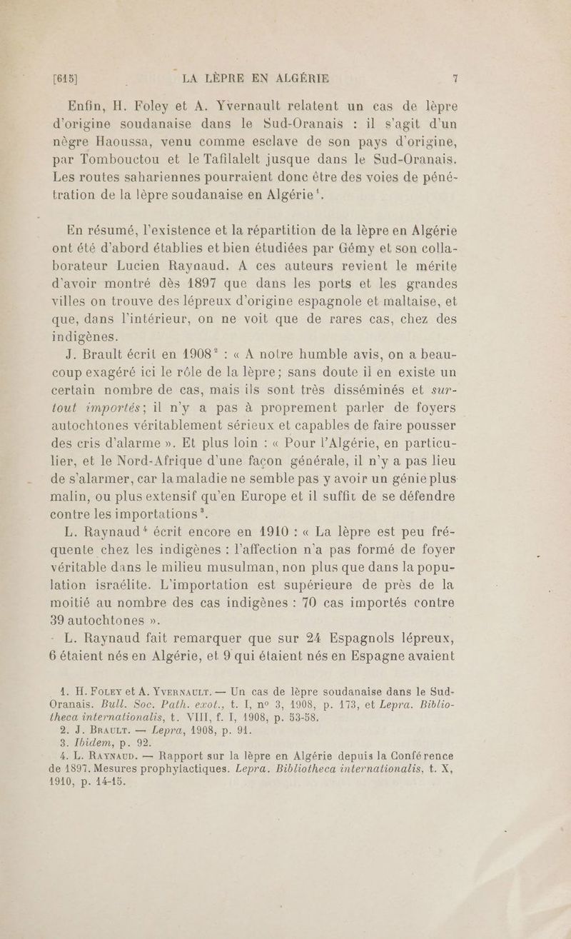 Enfin, H. Foley et A. Yvernault relatent un cas de lèpre d'origine soudanaise dans le Sud-Oranais : il s’agit d’un nègre Haoussa, venu comme esclave de son pays d’origine, par Tombouctou et le Tafilalelt jusque dans le Sud-Oranais. Les routes sahariennes pourraient donc être des voies de péné- tration de la lèpre soudanaise en Algérie”. En résumé, l'existence et la répartition de la lèpre en Algérie ont été d’abord établies et bien étudiées par Gémy et son colla- borateur Lucien Raynaud. À ces auteurs revient le mérite d'avoir montré dès 1897 que dans les ports et les grandes villes on trouve des lépreux d’origine espagnole et maltaise, et que, dans l'intérieur, on ne voit que de rares cas, chez des indigènes. J. Brault écrit en 1908” : « À notre humble avis, on a beau- coup exagéré ici le rôle de la lèpre; sans doute il en existe un certain nombre de cas, maïs ils sont très disséminés et sur- tout importés; il n'y à pas à proprement parler de foyers autochtones véritablement sérieux et capables de faire pousser des cris d'alarme ». Et plus loin : « Pour l'Algérie, en particu- lier, et le Nord-Afrique d'une facon générale, il n'y a pas lieu de s’alarmer, car la maladie ne semble pas y avoir un génie plus malin, ou plus extensif qu'en Europe et il suffir de se défendre contre les importations *. L. Raynaud“ écrit encore en 1910 : « La lèpre est peu fré- quente chez les indigènes : l'affection n'a pas formé de foyer véritable dans le milieu musulman, non plus que dans la popu- lation israélite. L'importation est supérieure de près de la moitié au nombre des cas indigènes : 70 cas importés contre 39 autochtones ». | L. Raynaud fait remarquer que sur 24 Espagnols lépreux, 6 étaient nés en Algérie, et 9 qui étaient nés en Espagne avaient . À. H. Fozey et A. YvERNAULT. — Un cas de lèpre soudanaise dans le Sud- Oranais. Bull. Soc. Path. exot., t. I, n° 3, 1908, p. 173, et Lepra. Biblio- theca internationalis, t. VIII, f. I, 1908, p. 53-58. 2. J. BrAuLT. — Lepra, 1908, p. 91. 3. Ibidem, p. 92. 4. L. RAyYNAUD. — Rapport sur la lèpre en Algérie depuis la Conférence de 1897. Mesures prophylactiques. Lepra. Bibliotheca internalionalis, t. X, 1910, p. 14-15.