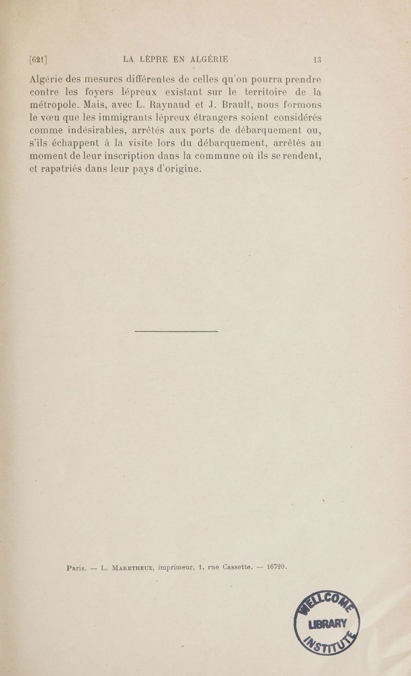 Algérie des mesures différentes de celles qu’on pourra prendre contre les foyers lépreux existant sur le territoire de la métropole. Mais, avec L. Raynaud et J. Brault, nous formons le vœu que les immigrants lépreux étrangers soient considérés comme indésirables, arrêtés aux ports de débarquement ou, s'ils échappent à la visite lors du débarquement, arrêtés au moment de leur inscription dans la commune où ils se rendent, et rapatriés dans leur pays d'origine.