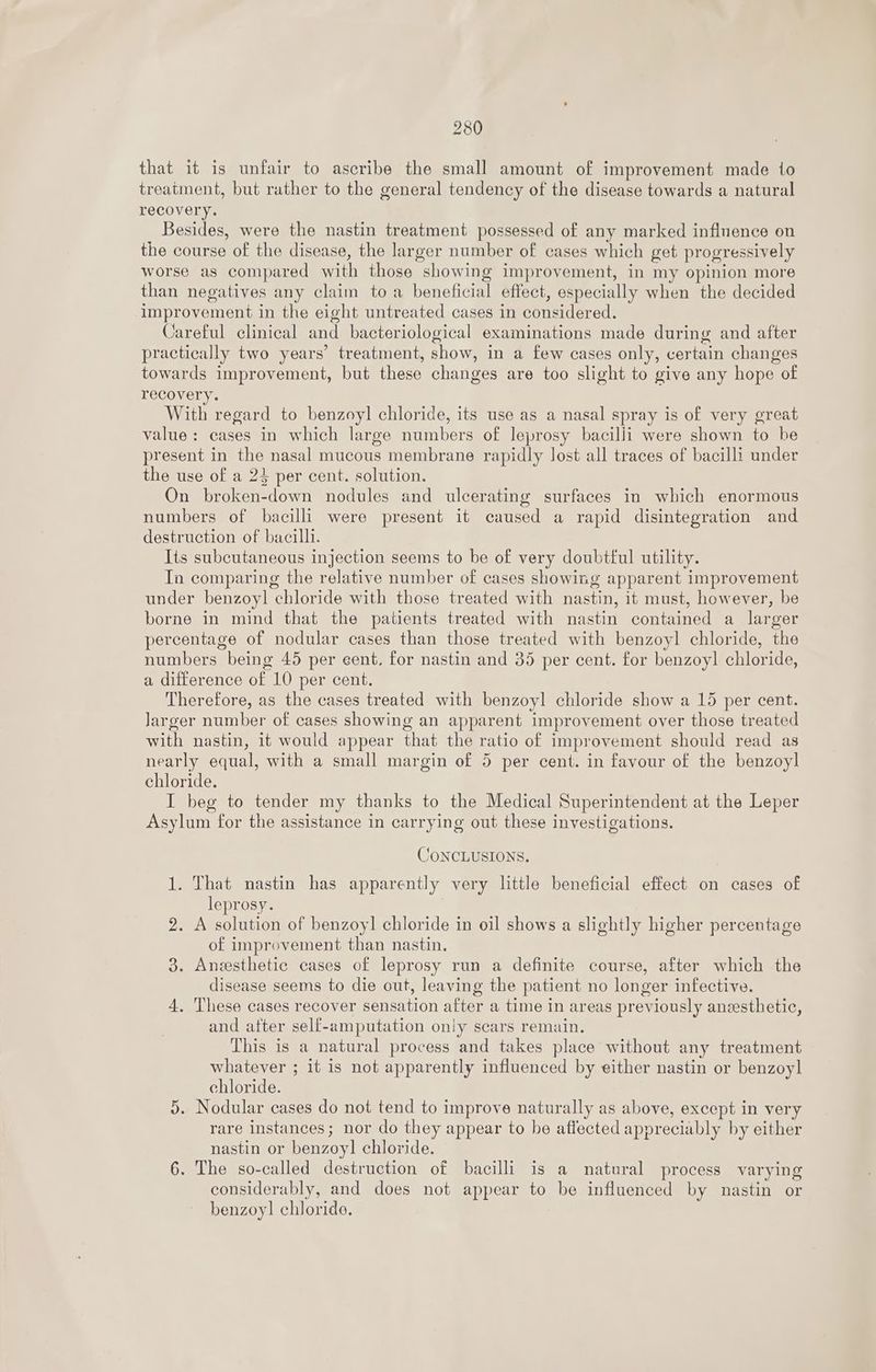 that it is unfair to ascribe the small amount of improvement made to treatment, but rather to the general tendency of the disease towards a natural recovery. Besides, were the nastin treatment possessed of any marked influence on the course of the disease, the larger number of cases which get progressively worse as compared with those showing improvement, in my opinion more than negatives any claim toa beneficial effect, especially when the decided improvement in the eight untreated cases in considered. Careful clinical and bacteriological examinations made during and after practically two years’ treatment, show, in a few cases only, certain changes towards improvement, but these changes are too slight to give any hope of recovery. With regard to benzoyl chloride, its use as a nasal spray is of very great value: cases in which large numbers of leprosy bacilli were shown to be present in the nasal mucous membrane rapidly lost all traces of bacilli under the use of a 24 per cent. solution. On broken-down nodules and ulcerating surfaces in which enormous numbers of bacilli were present it caused a rapid disintegration and destruction of bacilli. Its subcutaneous injection seems to be of very doubtful utility. Tn comparing the relative number of cases showing apparent improvement under benzoyl chloride with those treated with nastin, it must, however, be borne in mind that the patients treated with nastin contained a larger percentage of nodular cases than those treated with benzoyl chloride, the numbers being 45 per eent. for nastin and 35 per cent. for benzoyl chloride, a difference of 10 per cent. Therefore, as the cases treated with benzoyl chloride show a 15 per cent. Jarger number of cases showing an apparent improvement over those treated with nastin, it would appear that the ratio of improvement should read as nearly equal, with a small margin of 5 per cent. in favour of the benzoyl chloride. I beg to tender my thanks to the Medical Superintendent at the Leper Asylum for the assistance in carrying out these investigations. CONCLUSIONS. 1. That nastin has apparently very little beneficial effect on cases of leprosy. | 2. A solution of benzoyl chloride in oil shows a slightly higher percentage of improvement than nastin. 3. Anesthetic cases of leprosy run a definite course, after which the disease seems to die out, leaving the patient no longer infective. 4, These cases recover sensation after a time in areas previously anesthetic, and after self-amputation only scars remain. This is a natural process and takes place without any treatment whatever ; it is not apparently influenced by either nastin or benzoyl chloride. 5. Nodular cases do not tend to improve naturally as above, except in ver rare instances; nor do they appear to be affected appreciably by either nastin or benzoyl chloride. 6. The so-called destruction of bacilli is a natural process varying considerably, and does not appear to be influenced by nastin or benzoyl chloride.