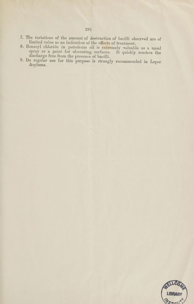 7. The variations of the amount of destruction of bacilli observed are of limited value as an indication of the effects of treatment. 8. Benzoyl chloride in petroleum oil is extremely valuable as a nasal spray or a paint for ulcerating surfaces. It quickly renders the discharge free from the presence of bacilli. J. Its regular use for this purpose is strongly recommended in Leper Asylums.
