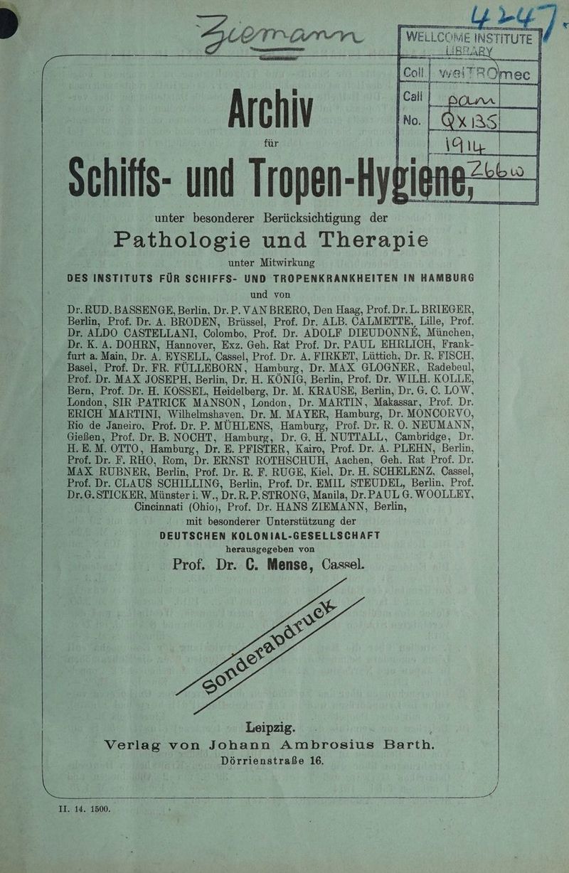 = I Bean Be Suemramn | weu.cor ME E INS TiTuTe] fe] wei: ROlmec | N hi Be | I IV Ino.| Qxıası | Schiffs- und Tropen- Hypigne <= unter besonderer Berücksichtigung der Fathologie und Therapie unter Mitwirkung | DES INSTITUTS FÜR SCHIFFS- UND TROPENKRANKHEITEN IN HAMBURG | und von | Dr. RUD. BASSENGE, Berlin, Dr.P. VAN BRERO, Den Haag, Prof. Dr. L. BRIEGER, | Berlin, Prof. Dr. A. BRODEN, Brüssel, Prof. Dr. ALB. CALMEITTE, Lille, Prof. | Dr. ALDO CASTELLANI, Colombo, Prof. Dr. ADOLF DIEUDONNE, München, | Dr. K. A. DOHRN, Hannover, Exz. Geh. Rat Prof. Dr. PAUL EHRLICH, Frank- | furt a. Main, Dr. % EYSELL, Cassel, Prof. Dr. A. FIRKET, Lüttich, Dr. R. FISCH, | Basel, Prof. Dr. FR. FÜLLEBORN, Hamburg, Dr. MAX GLOGNER, Radebeul, | Prof. Dr. MAX JOSEPH, Berlin, Dr. H. KÖNIG, Berlin, Prof. Dr. WILH. KOLLE, Bern, Prof. Dr. H. KOSSEL, Heidelberg, Dr. M. KRAUSE, Berlin, Dr. 6. C. LOW. London, SIR PATRICK MANSON, London, Dr. MARTIN, Makassar, Prof. Dr. | ERICH MARTINI, Wilhelmshaven, Dr.M. MAYER, Hamburg, Dr. MONCORVO, Rio de Janeiro, Prof. Dr. P. MÜHLENS, Hamburg, Prof. Dr. R. 0. NEUMANN, | Gießen, Prof. Dr. B. NOCHT, Hamburg, Dr. 6. H. NUTTALL, Cambridge, Dr. H.E.M. OTTO, Hamburg, Dr. E. PFISTER, Kairo, Prof. Dr. ja PLEHN, Berlin, Prof. Dr. F. RHO, Rom, Dr. ERNST ROTHSCHUH, Aachen, Geh. Rat Prof. Dr. MAX RUBNER, Berlin, Prof. Dr. R. F. RUGE, Kiel, Dr. H. 'SCHELENZ, Cassel, Prof. Dr. CLAUS SCHILLING, Berlin, Prof. Dr. EMIL STEUDEL, Berlin, Prof. Dr.6.STICKER, Münster ii. W. ‚Dr. R.P.STRONG, Manila, Dr. PAUL 6. WOOLLEY, Cineinnati (Ohio), Prof. Dr. HANS ZIEMANN, Berlin, mit besonderer Unterstützung der DEUTSCHEN KOLONIAL-GESELLSCHAFT herausgegeben von Prof. Dr. C. Mense, Cassel. a a | ne ee En a Dörrienstraße 16.