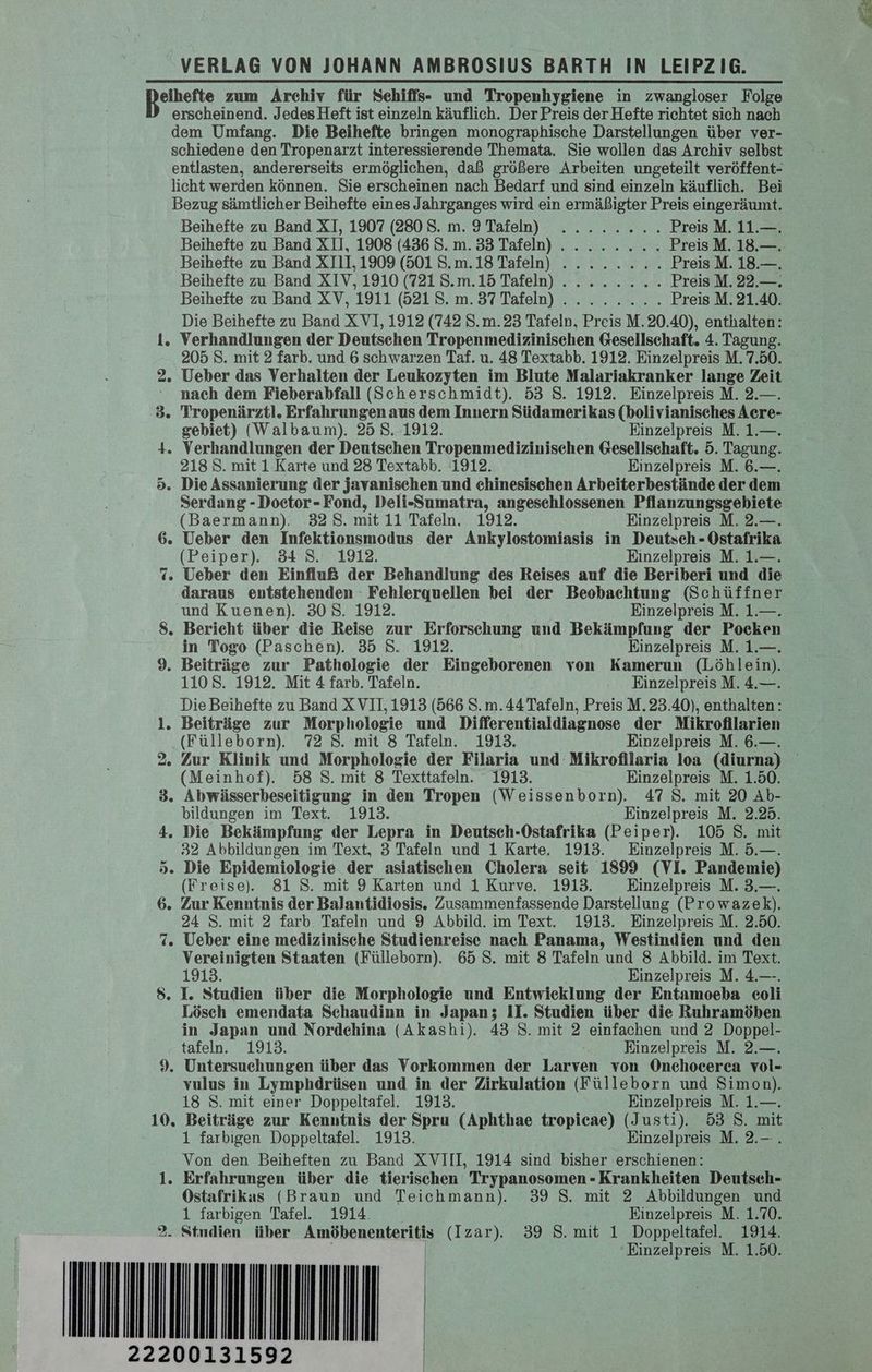 eihefte zum Archiv für Sehiffs- und Tropenhygiene in zwangloser Folge erscheinend. Jedes Heft ist einzeln käuflich. Der Preis der Hefte richtet sich nach dem Umfang. Die Beihefte bringen monographische Darstellungen über ver- schiedene den Tropenarzt interessierende Themata. Sie wollen das Archiv selbst entlasten, andererseits ermöglichen, daß größere Arbeiten ungeteilt veröffent- licht werden können. Sie erscheinen nach Bedarf und sind einzeln käuflich. Bei Bezug sämtlicher Beihefte eines Jahrganges wird ein ermäßigter Preis eingeräumt. Beihefte zu Band XI, 1907 (2808. m. 9 Tafeln) ........ Preis M. 11.—. Beihefte zu Band XII, 1908 (436 S.m. 33 Tafeln) ........ PreisM. 18.—. Beihefte zu Band XIII, 1909 (501 S.m.18 Tafeln) ........ Preis M. 18.—. Beihefte zu Band XIV, 1910 (721 S.m.15 Tafeln) ........ Preis M. 22.—. Beihefte zu Band XV, 1911 (521 S. m. 37 Tafeln) ........ Preis M. 21.40. Die Beihefte zu Band X VI, 1912 (742 S.m.23 Tafeln, Preis M. 20.40), enthalten: i. Verhandlungen der Deutschen Tropenmedizinischen Gesellschaft. 4. Tagung. 205 S. mit 2 farb. und 6 schwarzen Taf. u. 48 Textabb. 1912. Einzelpreis M. 7.50. 2. Ueber das Verhalten der Leukozyten im Blute Malariakranker lange Zeit : nach dem Fieberabfall (Scherschmidt). 53 S. 1912. Einzelpreis M. 2.—. 3. Tropenärztl. Erfahrungen aus dem Innern Südamerikas (bolivianisches Acre- gebiet) (Walbaum). 25 8.1912. Einzelpreis M. 1.—. 4. Verhandlungen der Deutschen Tropenmedizinischen Gesellschaft. 5. Tagung. 218 S. mit 1 Karte und 23 Textabb. 1912. Einzelpreis M. 6.—. 5. Die Assanierung der javanischen und chinesischen Arbeiterbestände der dem Serdang -Doetor-Fond, Deli-Sumatra, angeschlossenen Pflanzungsgebiete (Baermann). 328. mit 11 Tafeln. 1912. Einzelpreis M. 2.—. 6. Ueber den Infektionsmodus der Ankylostomiasis in Deutsch - Ostafrika (Peiper). 34 S. 1912. Einzelpreis M. 1.—. 7. Ueber den Einfluß der Behandlung des Reises auf die Beriberi und die daraus entstehenden - Fehlerquellen bei der Beobachtung (Schüffner und Kuenen). 308. 1912. Einzelpreis M. 1.—. 8. Bericht über die Reise zur Erforschung und Bekämpfung der Pocken in Togo (Paschen). 35 S. 1912. Einzelpreis M. 1.—. 9. Beiträge zur Pathologie der Eingeborenen von Kamerun (Löhlein). 1108. 1912. Mit 4 farb. Tafeln. Einzelpreis M. 4.—. Die Beihefte zu Band XVII, 1913 (566 S.m. 44 Tafeln, Preis M.23.40), enthalten: 1. Beiträge zur Morphologie und Differentialdiagnose der Mikrofllarien ‚(Fülleborn). 72 S. mit 8 Tafeln. 1913. Einzelpreis M. 6.—. 2. Zur Klinik und Morphologie der Filaria und Mikrofilaria loa (diurna) (Meinhof). 58 S. mit 8 Texttafeln. 1913. Einzelpreis M. 1.50. 3. Abwässerbeseitigung in den Tropen (Weissenborn). 47 S. mit 20 Ab- bildungen im Text. 1913. Einzelpreis M. 2.25. 4. Die Bekämpfung der Lepra in Deutsch-Ostafrika (Peiper). 105 S. mit 32 Abbildungen im Text, 3 Tafeln und 1 Karte. 1913. Einzelpreis M. 5.—. 5. Die Epidemiologie der asiatischen Cholera seit 1899 (VI. Pandemie) (Freise). 81 S. mit 9 Karten und 1 Kurve. 1913. Einzelpreis M. 3.—. 6. Zur Kenntnis der Balantidiosis. Zusammenfassende Darstellung (Prowazek). 24 S. mit 2 farb. Tafeln und 9 Abbild. im Text. 1913. Einzelpreis M. 2.50. 7. Ueber eine medizinische Studienreise nach Panama, Westindien und den Vereinigten Staaten (Fülleborn). 65 S. mit 8 Tafeln und 8 Abbild. im Text. 1913. Einzelpreis M. 4.—-. 8. I. Studien über die Morphologie und Entwieklung der Entamoeba eoli Lösch emendata Schaudinn in Japan; II. Studien über die Ruhramöben in Japan und Nordchina (Akashi). 43 S. mit 2 einfachen und 2 Doppel- tafeln. 1913. Einzelpreis M. 2.—. 9. Untersuchungen über das Vorkommen der Larven von Onchocerca vol- vulus in Lymphdrüsen und in der Zirkulation (Fülleborn und Simon). 18 S. mit einer Doppeltafel. 1913. Einzelpreis M. 1.—. 10, Beiträge zur Kenntnis der Spru (Aphthae tropicae) (Justi). 53 S. mit 1 farbigen Doppeltafel. 1913. Einzelpreis M. 2.—. Von den Beiheften zu Band XVIII, 1914 sind bisher erschienen: 1. Erfahrungen über die tierischen Trypanosomen - Krankheiten Deutsch- Ostafrikas (Braun und Teichmann). 39 S. mit 2 Abbildungen und 1 farbigen Tafel. 1914. Einzelpreis M. 1.70. - Stndien über Amöbenenteritis (Izar). 39 S. mit 1 Doppeltafel. 1914. EIRIHINN 5 wi 22200131592