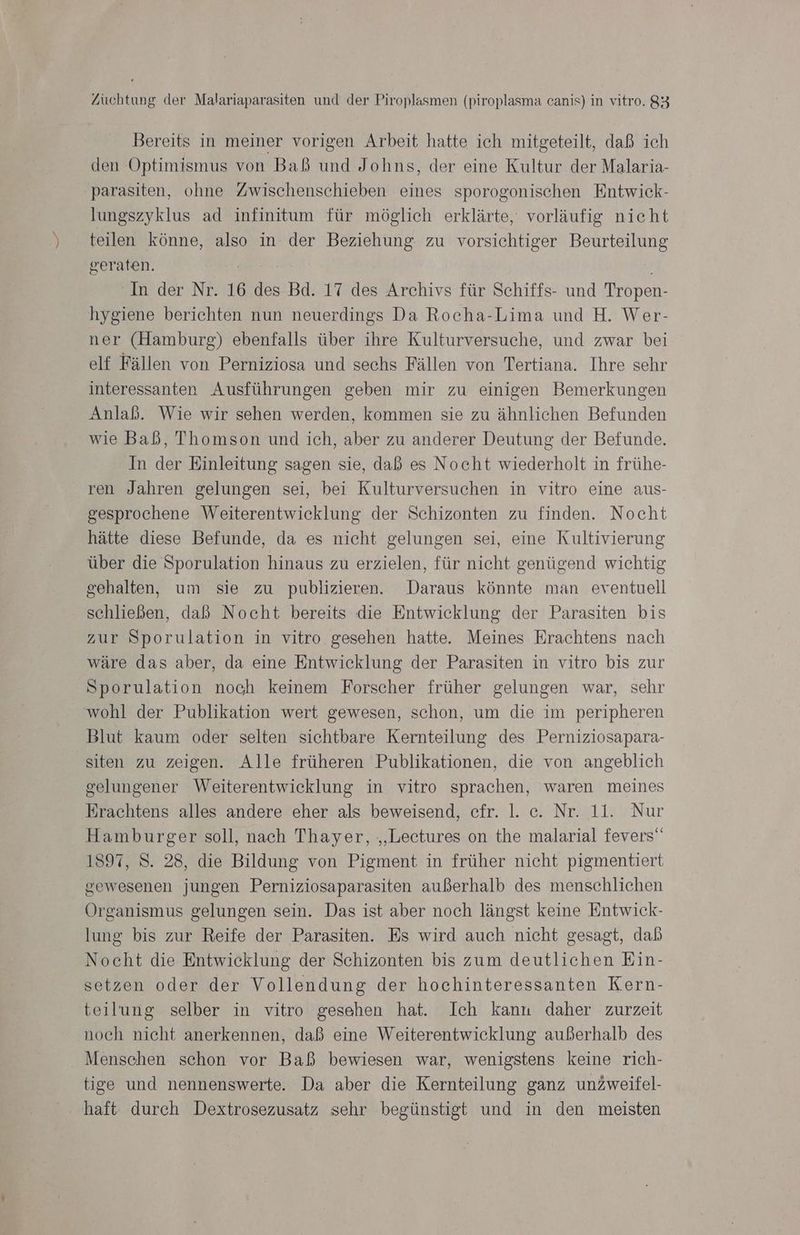 Bereits in meiner vorigen Arbeit hatte ich mitgeteilt, daß ich den Optimismus von Baß und Johns, der eine Kultur der Malaria- parasiten, ohne Zwischenschieben eines sporogonischen Entwick- lungszyklus ad infinitum für möglich erklärte, vorläufig nicht teilen könne, also in der Beziehung zu vorsichtiger Beurteilung geraten. In der Nr. 16 des Bd. 17 des Archivs für Schiffs- und Tropen- hygiene berichten nun neuerdings Da Rocha-Lima und H. Wer- ner (Hamburg) ebenfalls über ihre Kulturversuche, und zwar bei elf Fällen von Perniziosa und sechs Fällen von Tertiana. Ihre sehr interessanten Ausführungen geben mir zu einigen Bemerkungen Anlaß. Wie wir sehen werden, kommen sie zu ähnlichen Befunden wie Baß, Thomson und ich, aber zu anderer Deutung der Befunde. In der Einleitung sagen sie, daß es Nocht wiederholt in frühe- ren Jahren gelungen sei, bei Kulturversuchen in vitro eine aus- gesprochene Weiterentwieklung der Schizonten zu finden. Nocht hätte diese Befunde, da es nicht gelungen sei, eine Kultivierung über die Sporulation hinaus zu erzielen, für nicht genügend wichtig gehalten, um sie zu publizieren. Daraus könnte man eventuell schließen, daß Nocht bereits die Entwicklung der Parasiten bis zur Sporulation in vitro gesehen hatte. Meines Erachtens nach wäre das aber, da eine Entwicklung der Parasiten in vitro bis zur Sporulation noch keinem Forscher früher gelungen war, sehr wohl der Publikation wert gewesen, schon, um die im peripheren Blut kaum oder selten sichtbare Kernteilung des Perniziosapara- siten zu zeigen. Alle früheren Publikationen, die von angeblich gelungener Weiterentwicklung in vitro sprachen, waren meines Erachtens alles andere eher als beweisend, cfr. I. c. Nr. 11. Nur Hamburger soll, nach Thayer, „‚Lectures on the malarial fevers“ 1897, 8. 28, die Bildung von Pigment in früher nicht pigmentiert gewesenen jungen Perniziosaparasiten außerhalb des menschlichen Organismus gelungen sein. Das ist aber noch längst keine Entwick- lung bis zur Reife der Parasiten. Es wird auch nicht gesagt, dab Nocht die Entwicklung der Schizonten bis zum deutlichen Ein- setzen oder der Vollendung der hochinteressanten Kern- teilung selber in vitro gesehen hat. Ich kanı daher zurzeit noch nicht anerkennen, daß eine Weiterentwicklung außerhalb des Menschen schon vor Baß bewiesen war, wenigstens keine rich- tige und nennenswerte. Da aber die Kernteilung ganz unZweifel- haft durch Dextrosezusatz sehr begünstigt und in den meisten