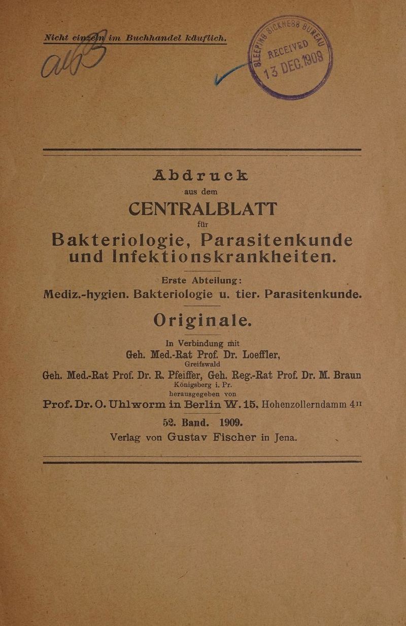 im ı Buchhandel käuflich. m inch, Ge Abdruck aus dem CENTRALBLATT Bakteriologie, Parasitenkunde und Infektionskrankheiten. Erste Abteilung: Mediz.-hygien. Bakteriologie u. tier. Parasitenkunde. Originale. In Verbindung mit Geh. Med.-Rat Prof. Dr. Loeffler, Greifswald Geh. Med.-Rat Prof. Dr. R. Pfeiffer, Geh. Reg.-Rat Prof. Dr. M. Braun Königsberg i.Pr. herausgegeben von Prof.Dr.O. Ublwermi in Berlin W.15, Hohenzollerndamm 41 52. Band. 1909. Verlag von Gustav Fischer in Jena.