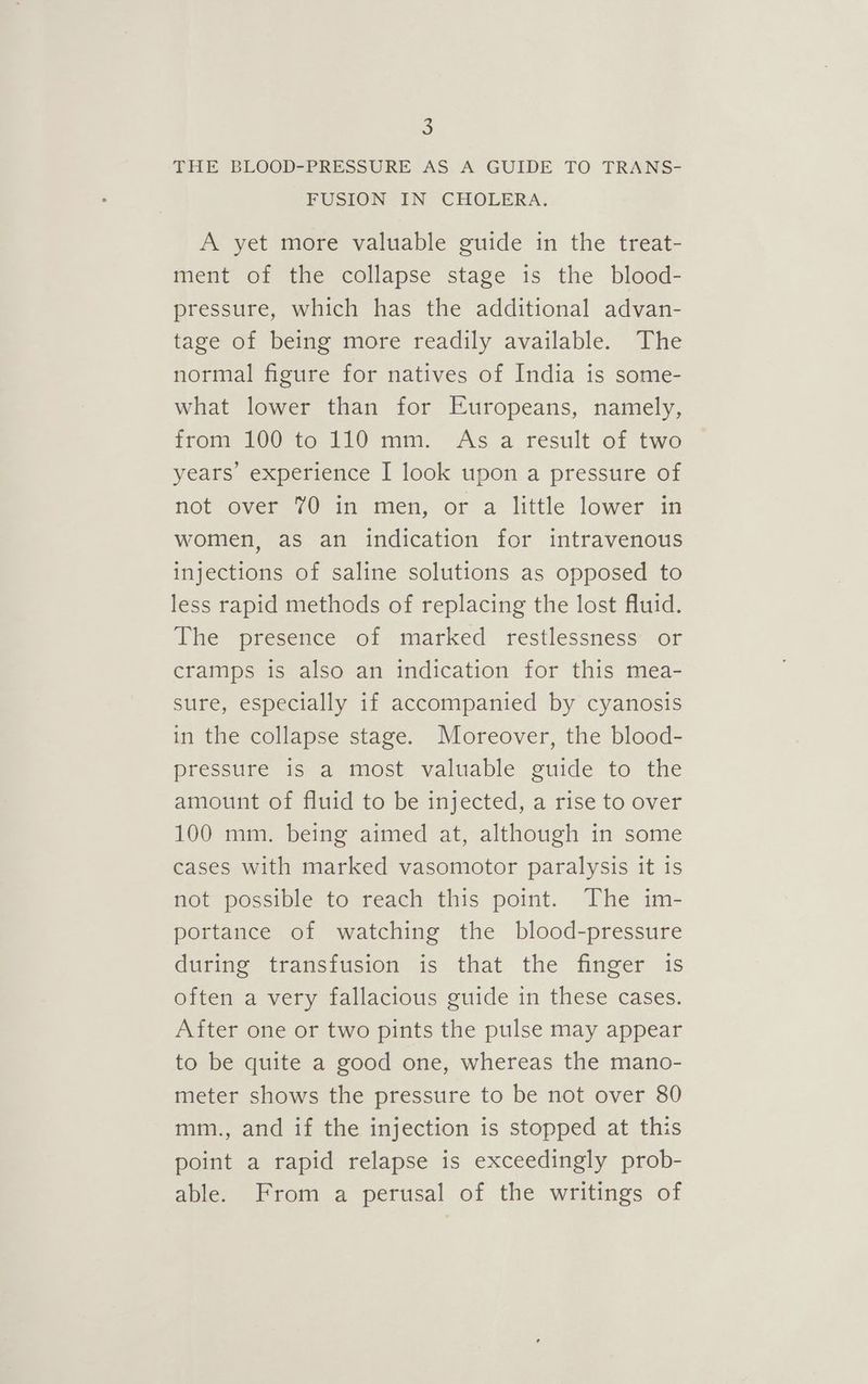 THE BLOOD-PRESSURE AS A GUIDE TO TRANS- FUSION IN CHOLERA. A yet more valuable guide in the treat- ment of the collapse stage is the blood- pressure, which has the additional advan- tage of being more readily available. The normal figure for natives of India is some- what lower than for Europeans, namely, from 100 to 110 mm. As a result of two years’ experience I look upon a pressure of not over 70 in men, or a little lower in women, as an indication for intravenous injections of saline solutions as opposed to less rapid methods of replacing the lost fluid. The presence of marked restlessness or cramps is also an indication for this mea- sure, especially if accompanied by cyanosis in the collapse stage. Moreover, the blood- pressure is a most valuable guide to the amount of fluid to be injected, a rise to over 100 mm. being aimed at, although in some cases with marked vasomotor paralysis it 1s not possible to reach this point. The im- portance of watching the blood-pressure during transfusion is that the finger is often a very fallacious guide in these cases. After one or two pints the pulse may appear to be quite a good one, whereas the mano- meter shows the pressure to be not over 80 mm., and if the injection is stopped at this point a rapid relapse is exceedingly prob- able. From a perusal of the writings of