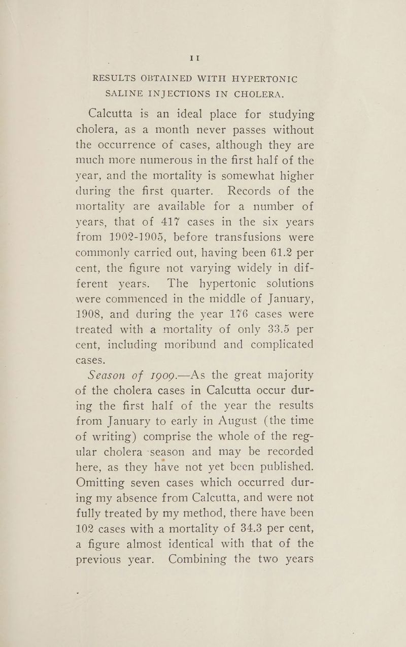 LEA RESULTS OBTAINED WITH HYPERTONIC SALINE INJECTIONS IN CHOLERA. Calcutta is an ideal place for studying cholera, as a month never passes without the occurrence of cases, although they are much more numerous in the first half of the year, and the mortality is somewhat higher during the first quarter. Records of the mortality are available for a number of years, that of 417 cases in the six years from 1902-1905, before transfusions were commonly carried out, having been 61.2 per cent, the figure not varying widely in dif- ferent years. The hypertonic solutions were commenced in the middle of January, 1908, and during the year 176 cases were treated with a mortality of only 33.5 per cent, including moribund and complicated cases. Season of t909.—As the great majority of the cholera cases in Calcutta occur dur- ing the first half of.the year the results from January to early in August (the time of writing) comprise the whole of the reg- ular cholera -season and may be recorded here, as they have not yet been published. Omitting seven cases which occurred dur- ing my absence from Calcutta, and were not fully treated by my method, there have been 102 cases with a mortality of 34.3 per cent, a figure almost identical with that of the previous year. Combining the two years