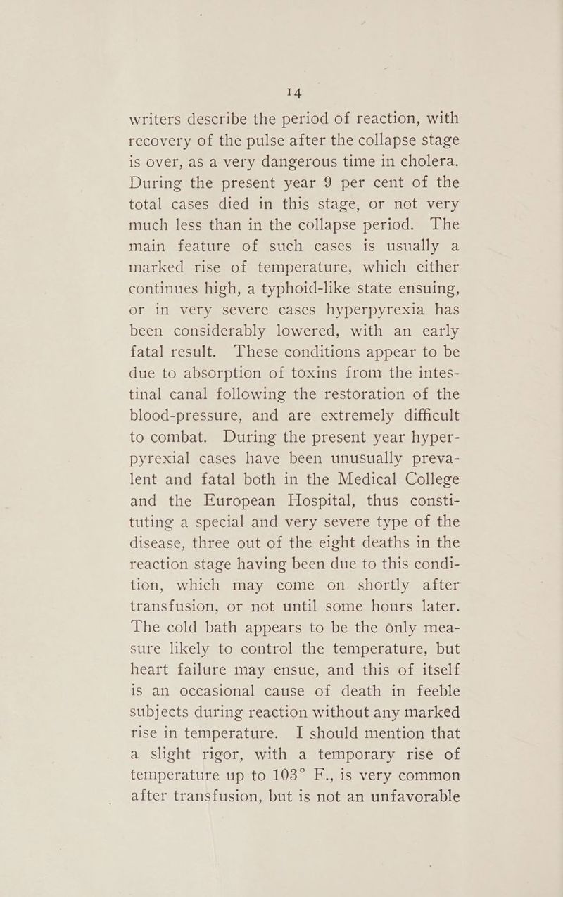 writers describe the period of reaction, with recovery of the pulse after the collapse stage is over, as a very dangerous time in cholera. During the present year 9 per cent of the total cases died in this stage, or not very much less than in the collapse period. The main feature of such cases is usually a inarked rise of temperature, which either continues high, a typhoid-like state ensuing, or in very severe cases hyperpyrexia has been considerably lowered, with an early fatal result. These conditions appear to be due to absorption of toxins from the intes- tinal canal following the restoration of the blood-pressure, and are extremely difficult to combat. During the present year hyper- pyrexial cases have been unusually preva- lent and fatal both in the Medical College and the European Hospital, thus consti- tuting a special and very severe type of the disease, three out of the eight deaths in the reaction stage having been due to this condi- tion, which may come on shortly after transfusion, or not until some hours later. The cold bath appears to be the only mea- sure likely to control the temperature, but heart failure may ensue, and this of itself is an occasional cause of death in feeble subjects during reaction without any marked rise in temperature. I should mention that a slight rigor, with a temporary rise of temperature up to 103° F., is very common after transfusion, but is not an unfavorable