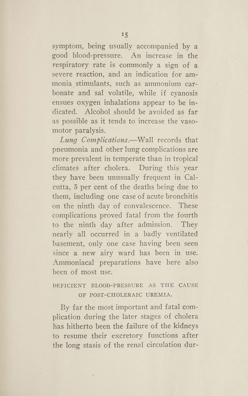 symptom, being usually accompanied by a good blood-pressure. An increase in the respiratory rate is commonly a sign of a severe reaction, and an indication for am- monia stimulants, such as ammonium car- bonate and sal volatile, while if cyanosis ensues oxygen inhalations appear to be in- dicated. Alcohol should be avoided as far as possible as it tends to increase the vaso- motor paralysis. Lung Complications —Wall records that pneumonia and other lung complications are more prevalent in temperate than in tropical climates after cholera. During this year they have been unusually frequent in Cal- cutta, 5 per cent of the deaths being due to them, including one case of acute bronchitis on the ninth day of convalescence. These complications proved fatal from the fourth to the ninth day after admission. They nearly all occurred in a badly ventilated basement, only one case having been seen since a new airy ward has been in use. Ammoniacal preparations have here also been of most use. DEFICIENT BLOOD-PRESSURE AS THE CAUSE OF POST-CHOLERAIC UREMIA. By far the most important and fatal com- plication during the later stages of cholera has hitherto been the failure of the kidneys to resume their excretory functions after the long stasis of the renal circulation dur-