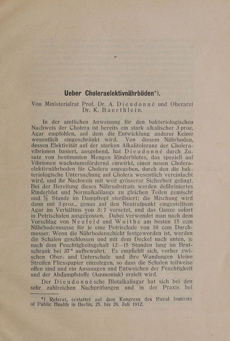 Ueber Choleraelektivnährböden‘). Von Ministerialrat Prof. Dr. A. Dieudonne&amp; und Oberarzt Dr. K. Baerthlein. In der amtlichen Anweisung für den bakteriologischen Nachweis der Cholera ist bereits ein stark alkalischer 3 proz. Agar empfohlen, auf dem die Entwicklung anderer Keime wesentlich eingeschränkt wird. Von diesem Nährboden, dessen Elektivität auf der starken- Alkalitoleranz der Cholera- vibrionen basiert, ausgehend, hat Dieudonn&amp; durch Zu- satz von bestimmten Mengen Rinderblutes, das speziell auf Vibrionen wachstumsfördernd einwirkt, einen neuen Cholera- elektivnährboden für Cholera angegeben, durch den die bak- teriologische Untersuchung auf Cholera wesentlich vereinfacht wird, und ihr Nachweis mit weit grösserer Sicherheit gelingt. Bei der Bereitung dieses Nährsubstrats werden defibriniertes Rinderblut und Normalkalilauge zu gleichen Teilen gemischt und % Stunde im Dampftopf sterilisiert; die Mischung wird dann mit 3proz., genau auf den Neutralpunkt eingestelltem Agar im Verhältnis von 3:7 versetzt, und das Ganze sofort in Petrischalen ausgegossen. Dabei verwendet man nach dem Vorschlag von Neufeld und Woithe am besten 15 ccm Nährbodenmasse für je eine Petrischale von 10 ccm Durch- messer. Wenn die Nährbodenschicht festgeworden ist, werden die Schalen geschlossen und mit dem Deckel nach unten, ie nach dem Feuchtiskeitsgehalt 12—15 Stunden lang im Brut- schrank bei 37° aufbewahrt. Es empfiehlt sich, vorher zwi- schen Ober- und Unterschale und ihre Wandungen kleine Streifen’ Fliesspapier einzulegen, so dass die Schalen teilweise offen sind und ein Aussaugen und Entweichen der Feuchtigkeit und der Abdampfstoffe (Ammoniak) erzielt wird. Der Dieudonnäsche Blutalkaliagar hat sich bei den sehr zahlreichen Nachprüfungen und in der Praxis bei *) Referat, erstattet auf dem Kongress des Royal Institute of Public Health in Berlin, 25. bis 28. Juli 1912.