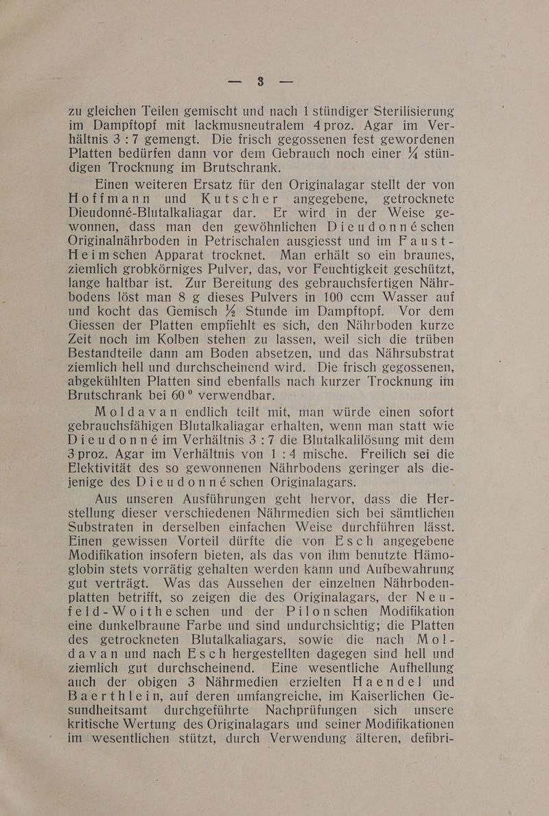 zu gleichen Teilen gemischt und nach 1 stündiger Sterilisierung im Dampftopf mit lackmusneutralem 4Aproz. Agar im Ver- hältnis 3:7 gemengt. Die frisch gegossenen fest gewordenen Platten bedürfen dann vor dem Gebrauch noch einer % stün- digen Trocknung im Brutschrank. Einen weiteren Ersatz für den Originalagar stellt der von Hoffmann und Kutscher angegebene, getrocknete Dieudonne-Blutalkaliagar dar. Er wird in der Weise ge- wonnen, dass man den gewöhnlichen Dieudonne&amp;schen Originalnährboden in Petrischalen ausgiesst und im Faust- Heimschen Apparat trocknet. Man erhält so ein braunes, ziemlich grobkörniges Pulver, das, vor Feuchtigkeit geschützt, lange haltbar ist. Zur Bereitung des gebrauchsfertigen Nähr- bodens löst man 8 g&amp; dieses Pulvers in 100 ccm Wasser auf und kocht das Gemisch % Stunde im Dampftopf. Vor dem Giessen der Platten empfiehlt es sich, den Nährboden kurze Zeit noch im Kolben stehen zu lassen, weil sich die trüben Bestandteile dann am Boden absetzen, und das Nährsubstrat ziemlich hell und durchscheinend wird. Die frisch gegossenen, abgekühlten Platten sind ebenfalls nach kurzer Trocknung im Brutschrank bei 60° verwendbar. Moldavan endlich teilt mit, man würde einen sofort gebrauchsfähigen Blutalkaliagar erhalten, wenn man statt wie Dieudonne im Verhältnis 3:7 die Blutalkalilösung mit dem 3proz. Agar im Verhältnis von 1:4 mische. Freilich sei die Elektivität des so gewonnenen Nährbodens geringer als die- jenige des Dieudonn&amp;schen Originalagars. Aus unseren Ausführungen geht hervor, dass die Her- stellung dieser verschiedenen Nährmedien sich bei sämtlichen Substraten in derselben einfachen Weise durchführen lässt. Einen gewissen Vorteil dürfte die von Esch angegebene Modifikation insofern bieten, als das von ihm benutzte Hämo- globin stets vorrätig gehalten werden kann und Aufbewahrung gut verträgt. Was das Aussehen der einzelnen Nährboden- platten betrifft, so zeigen die des Originalagars, der Neu- feld-Woitheschen und der Pilonschen Modifikation eine dunkelbraune Farbe und sind undurchsichtig; die Platten des getrockneten Blutalkaliagars, sowie die nach Mol- davan und nach Esch hergestellten dagegen sind hell und ziemlich gut durchscheinend. Eine wesentliche Aufhellung auch der obigen 3 Nährmedien erzielten Haendel und Baerthlein, auf deren umfangreiche, im Kaiserlichen Ge- sundheitsamt durchgeführte Nachprüfungen sich unsere kritische Wertung des Originalagars und seiner Modifikationen im wesentlichen stützt, durch Verwendung älteren, defibri-