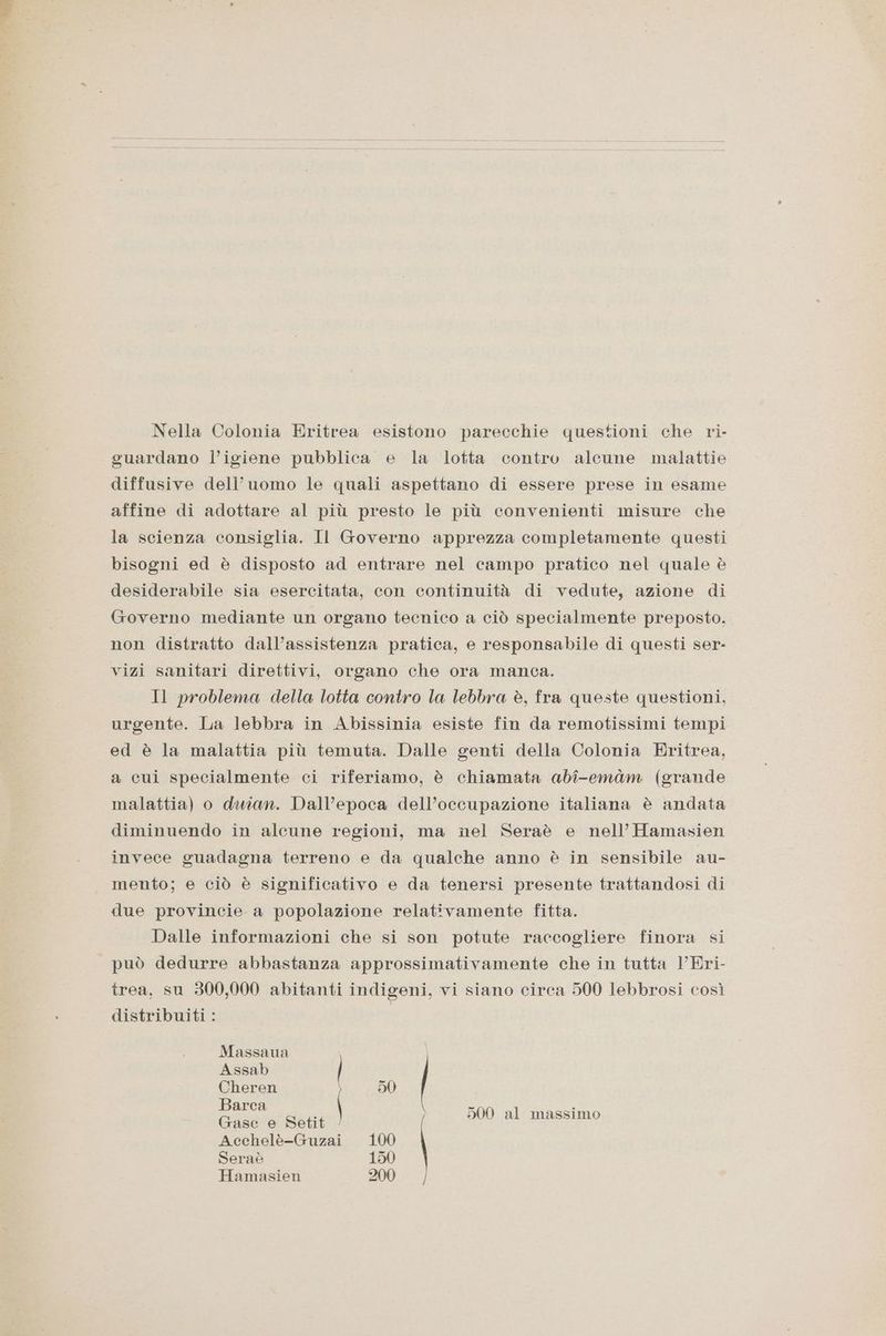 Nella Colonia Eritrea esistono parecchie questioni che ri- guardano l’igiene pubblica e la lotta contro alcune malattie diffusive dell’uomo le quali aspettano di essere prese in esame affine di adottare al più presto le più convenienti misure che la scienza consiglia. Il Governo apprezza completamente questi bisogni ed è disposto ad entrare nel campo pratico nel quale è desiderabile sia esercitata, con continuità di vedute, azione di Governo mediante un organo tecnico a ciò specialmente preposto. non distratto dall’assistenza pratica, e responsabile di questi ser- vizi sanitari direttivi, organo che ora manca. Il problema della lotta contro la lebbra è, fra queste questioni, urgente. La lebbra in Abissinia esiste fin da remotissimi tempi ed è la malattia più temuta. Dalle genti della Colonia Eritrea, a cui specialmente ci riferiamo, è chiamata abî-emàm (grande malattia) o duian. Dall’epoca dell’occupazione italiana è andata diminuendo in alcune regioni, ma nel Seraè e nell’ Hamasien invece guadagna terreno e da qualche anno è in sensibile au- mento; e ciò è significativo e da tenersi presente trattandosi di due provincie a popolazione relativamente fitta. Dalle informazioni che si son potute raccogliere finora si può dedurre abbastanza approssimativamente che in tutta VEri- trea, su 300,000 abitanti indigeni, vi siano circa 500 lebbrosi così distribuiti : Massaua Assab | Cheren 50 cn dei \ 500 al massimo Acchelè-Guzai 10 Seraè 150 Hamasien 200