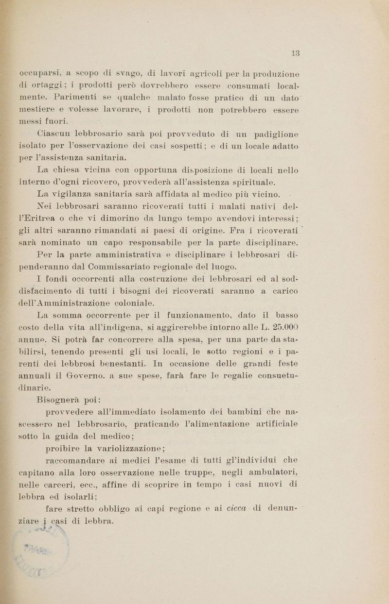 occuparsi, a scopo di svago, di lavori agricoli per la produzione di ortaggi; i prodotti però dovrebbero essere consumati local- mente. Parimenti se qualche malato fosse pratico di un dato’ mestiere e volesse lavorare, i prodotti non potrebbero essere messi fuori. Ciascun lebbrosario sarà poi provveduto di un padiglione isolato per l'osservazione dei casi sospetti; e di un locale adatto per l’assistenza sanitaria. La chiesa vicina con opportuna disposizione di locali nello interno d’ogni ricovero, provvederà all’assistenza spirituale. La vigilanza sanitaria sarà affidata al medico più vicino. Nei lebbrosari saranno ricoverati tutti i malati nativi del. Eritrea o che vi dimorino da lungo tempo avendovi interessi; gli altri saranno rimandati ai paesi di origine. Fra i ricoverati sarà nominato un capo responsabile per la parte disciplinare. Per la parte amministrativa e disciplinare i lebbrosari di- penderanno dal Commissariato regionale del luogo. I fondi occorrenti alla costruzione dei lebbrosari ed al sod- disfacimento di tutti i bisogni dei ricoverati saranno a carico dell’Amministrazione coloniale. La somma occorrente per il funzionamento, dato il basso costo della vita all’indigena, si aggirerebbe intorno alle L. 25.000 annue. Si potrà far concorrere alla spesa, per una parte da sta- bilirsi, tenendo presenti gli usi locali, le sotto regioni e i pa- renti dei lebbrosi benestanti. In occasione delle grandi feste annuali il Governo. a sue spese, farà fare le regalie consuetu- dinarie. Bisognerà poi: provvedere all’immediato isolamento dei bambini che na- scessero nel lebbrosario, praticando l’alimentazione artificiale sotto la guida del medico; proibire la variolizzazione; raccomandare ai medici l’esame di tutti gl’individui che capitano alla loro osservazione nelle truppe, negli ambulatori, nelle carceri, ecc., affine di scoprire in tempo i casi nuovi di lebbra ed isolarli; fare stretto obbligo ai capi regione e ai cicca - di denun- | ziare j casi di lebbra. LA