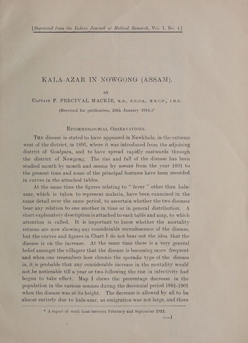 [Reprinted from the Indian Journal of Medical Research, Vol. I, No. 4.} KALA-AZAR IN NOWGONG (ASSAM). BY Captain F, PERCIVAL MACKIE, m.p., P.R.c.8., M.R.CG.P., I.M.S. (Received for publicatien, 25th January 1914.)* EPIpeMIOLOGICAL OBSERVATIONS. THE disease is stated to have appeared in Nawkhola, in the extreme west of the district, in 1891, where it was introduced from the adjoining district of Goalpara, and to have spread rapidly eastwards through the district of Nowgone. The rise and fall of the disease has been studied month by month and mauza by mauza from the year 1891 to the present time and some of the principal features have been recorded in curves in the attached tables.. At the same time the figures relating to “ fever ’ _ azar, which is taken to represent malaria, have been examined in the same detail over the same period, to ascertain whether the two diseases | bear any relation to one another in time or in general distribution. A short explanatory description is attached to each table and map, to which attention is called. It is important to know whether the mortality > other than kala- returns are now shewing any considerable recrudescence of the disease, but the curves and figures in Chart I do not bear out the idea that the disease is on the increase. At the same time there is a very general belief amongst the villagers that the disease 1s becoming more frequent and when one remembers how chronic the sporadic type of the disease is, it 1s probable that any considerable increase in the mortality would not.be noticeable till a year or two following the rise in infectivity had begun to take effect. Map I shews the percentage decrease in the population in the various mauzas during the decennial period 1891-1901 when the disease was at its height. The decrease is allowed by all to be almost entirely due to kala-azar, as emigration was not large, and there = * A report of work done between February and September 1912, ca—]
