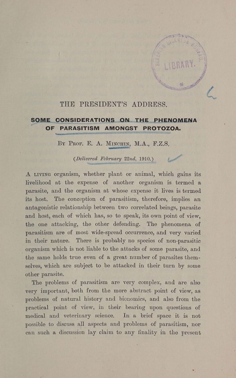 THE PRESIDENT’S ADDRESS. SOME. CONSIDERATIONS. ...ON... THE PHENOMENA q OF PARASITISM AMONGST PROTOZOA. Ween epni crit EDR ADT ESN DTP Ae INERT By Pror, E. A. Mincutn, M.A., F.Z.S, NCHI (Delivered February 22nd, 1910.) bat eer bir SAR et ON CE A LIVING organism, whether plant or animal, which gains its livelihood at the expense of another organism is termed a parasite, and the organism at whose expense it lives is termed its host, The conception of parasitism, therefore, implies an antagonistic relationship between two correlated beings, parasite and host, each of which has, so to speak, its own point of view, the one attacking, the other defending. The phenomena of parasitism are of most wide-spread occurrence, and very varied in their nature. There is probably no species of non-parasitic organism which is not liable to the attacks of some parasite, and the same holds true even of a great number of parasites them- selves, which are subject to be attacked in their turn by some other parasite. The problems of parasitism are very complex, and are also very important, both from the more abstract point of view, as problems of natural history and bionomics, and also from the practical point of view, in their bearing upon questions of medical and veterinary science. In a brief space it is not possible to discuss all aspects and problems of parasitism, nor can such a discussion lay claim to any finality in the present