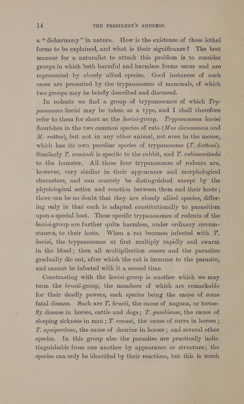 a “disharmony” in nature. How is the existence of these lethal forms to be explained, and what is their significance? The best manner for a naturalist to attack this problem is to consider groups in which both harmful and harmless forms occur and are represented by closely allied species. Good instances of such cases are presented by the trypanosomes of mammals, of which two groups may be briefly described and discussed. In rodents we find a group of trypanosomes of which Ziry- panosoma lewisi may be taken as a type, and I shall therefore refer to them for short as the lewisi-group. Trypanosoma lewrsi flourishes in the two common species of rats (Jus decumanus and M. rattus), but not in any other animal, not even in the mouse, which has its own peculiar species of trypanosome (7’. duttoni). Similarly 7. cwniculd is specific to the rabbit, and 7’. rabinowitschi to the hamster. All these four trypanosomes of rodents are, © however, very similar in their appearance and morphological characters, and can scarcely be distinguished except by the physiological action and reaction between them and their hosts ; there can be no doubt that they are closely allied species, differ- ing only in that each is. adapted constitutionally to parasitism upon a special host. These specific trypanosomes of rodents of the lewisi-group are further quite harmless, under ordinary circum- stances, to their hosts. When a rat becomes infected with 7’ lewist, the trypanosomes at first multiply rapidly and swarm in the blood; then all multiplication ceases and the parasites gradually die out, after which the rat is immune to the parasite, and cannot be infected with it a second time. Constrasting with the lewisi-group is another which we may term the brucii-group, the members of which are remarkable for their deadly powers, each species being the cause of some fatal disease. Such are 7. brucii, the cause of nagana, or tsetse- fly disease in horses, cattle and dogs; 7. gambiense, the cause of sleeping sickness in man ; 7’. evansi, the cause of surra in horses ; T'. equiperdum, the cause of dourine in horses ; and several other species. In this group also the parasites are practically indis- tinguishable from one another by appearance or structure; the species can only be identified by their reactions, but this is much