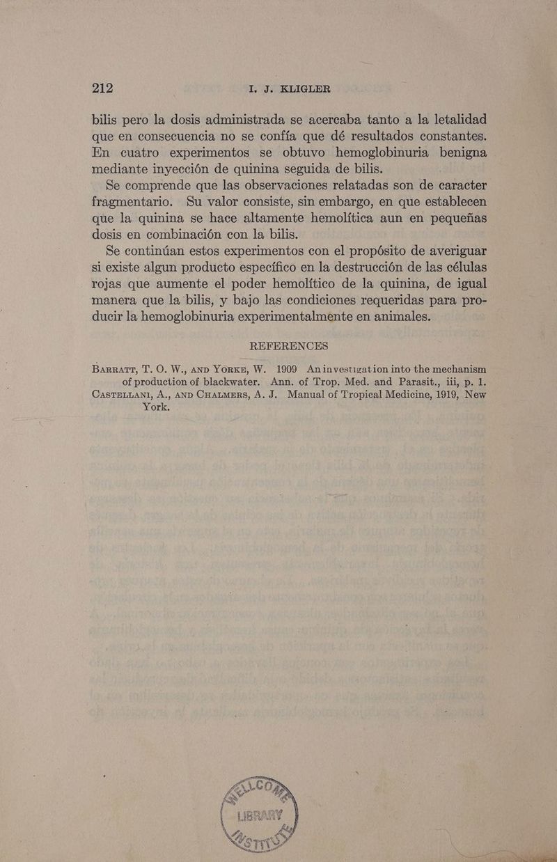 bilis pero la dosis administrada se acercaba tanto a la letalidad que en consecuencia no se conffa que dé resultados constantes. En cuatro experimentos se obtuvo hemoglobinuria benigna mediante inyeccién de quinina seguida de bilis. Se comprende que las observaciones relatadas son de caracter fragmentario. Su valor consiste, sin embargo, en que establecen que la quinina se hace altamente hemolitica aun en pequefias dosis en combinacién con la bilis. Se continian estos experimentos con el propésito de averiguar si existe algun producto especifico en la destruccién de las células rojas que aumente el poder hemolitico de la quinina, de igual manera que la bilis, y bajo las condiciones requeridas para pro- ducir la hemoglobinuria experimentalmente en animales. REFERENCES Barratt, T. O. W., AND YorKn, W. 1909 Aninvestigation into the mechanism of production of blackwater. Ann. of Trop. Med. and Parasit., iii, p. 1. CASTELLANI, A., AND CHALMERS, A. J. Manual of Tropical Medicine, 1919, New York.