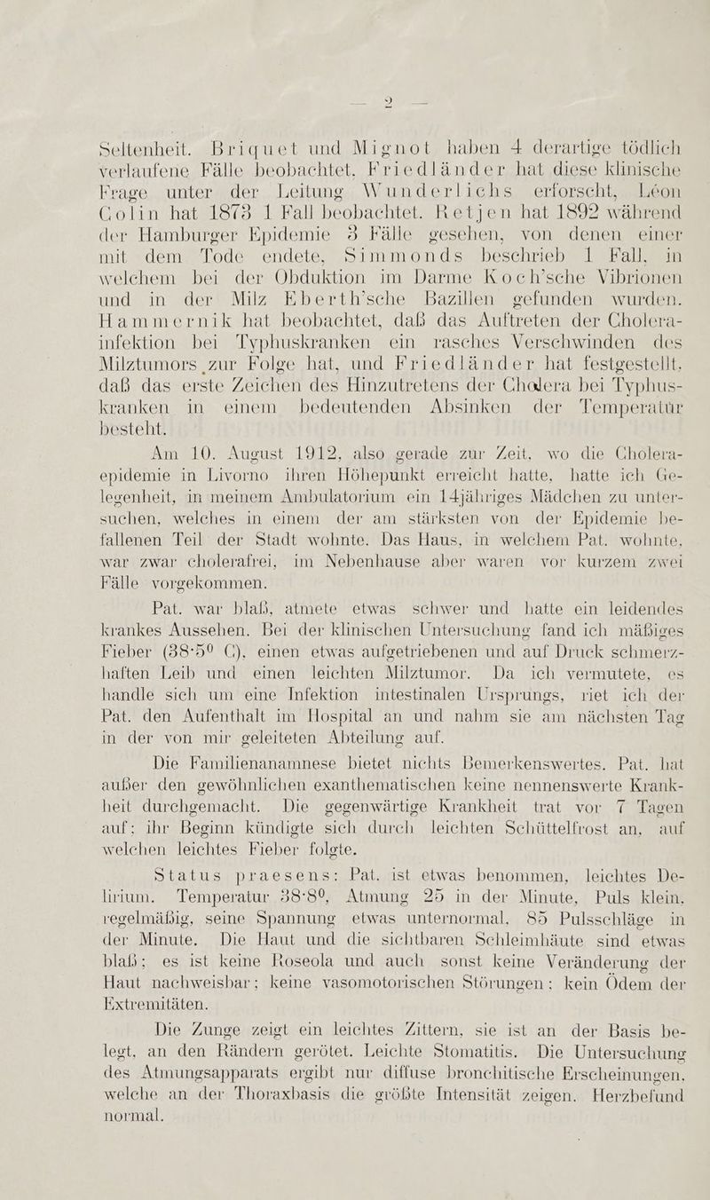 IT | Seltenheit. Briquet und Mignot haben 4 derartige tödlich verlaufene Fälle beobachtet. Friedländer hat diese klinische Frage unter der Leitung Wunderlichs erforscht, Leon Golin hat 1878 1 Fall beobachtet. Retjen hat 1892 während der Hamburger ion: 5 Fälle gesehen, von denen einer mit dem Tode endete, Simmonds beschrieb 1 Fall, in welchem bei der Obduktion im Darme Koch’sche Vihrionen und in der Milz Eberth’sche Bazillen gefunden wurden. Hammernik hat beobachtet, daß das Auftreten der Cholera- infektion bei Typhuskranken ein rasches Verschwinden des Milztumors ‚zur Folge hat, und Friedländer hat festgestellt, daß das erste Zeichen des Hinzutretens der Gholera bei Typhus- kranken in einem bedeutenden Absinken der Temperatur besteht. Am 10. August 1912, also gerade zur Zeit, wo die Cholera- epidemie in Livorno ihren Höhepunkt erreicht hatte, hatte ich Ge- legenheit, in meinem Ambulatorium ein 14jähriges Mädchen zu unter- suchen, welches in einem der am stärksten von der Epidemie be- fallenen Teil der Stadt wohnte. Das Haus, in welchem Pat. wohnte, war zwar cholerafreiı, im Nebenhause aber waren vor kurzem zwei Fälle vorgekommen. Pat. war blaß, atmete etwas schwer und hatte ein leidendes krankes Aussehen. Bei der klinischen Untersuchung fand ich mäßiges Fieber (38:50 C), einen etwas aufgetriebenen und auf Druck schmerz- haften Leib und einen leichten Milztumor. Da ich vermutete, es handle sich um eine Infektion intestinalen Ursprungs, riet ich der Pat. den Aufenthalt im Hospital an und nahm sie am nächsten Tag in der von mir geleiteten Abteilung auf. j Die Familienanamnese bietet nichts Bemerkenswertes. Pat. hat außer den gewöhnlichen exanthematischen keine nennenswerte Krank- heit durchgemacht. Die gegenwärtige Krankheit trat vor 7 Tagen auf: ihr Beginn kündigte sich durch leichten Schüttelfrost an, auf welchen leichtes Fieber folgte. Status praesens: Pat. ist etwas benommen, leichtes De- lirium. Temperatur 38:8%, Atmung 25 in der Minute, Puls klein, regelmäßig, seine Spannung etwas unternormal, 85 Pulsschläge in der Minute. Die Haut und die sichtbaren Schleimhäute sind etwas blaß; es ist keine Roseola und auch sonst keine Veränderung der Haut nachweisbar; keine vasomotorischen Störungen : kein Ödem der Extremitäten. Die Zunge zeigt ein leichtes Zittern, sie ist an der Basis be- legt, an den Rändern gerötet. Leichte Stomatitis. Die Untersuchung des Atmungsapparats ergibt nur diffuse bronchitische Erscheinuneen, welche an der Thoraxbasis die größte Intensität zeigen. Herzbefund normal.