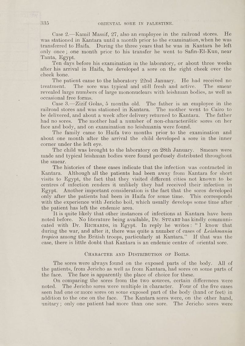 Case 2.—Kamil Massif, 27, also an employee in the railroad stores. He was stationed in Kantara until a month prior to the examination, when he was transferred to Haifa. During the three years that he was in Kantara he left only once; one month prior to his transfer he went to Safin-Hl-Kun, near Tanta, Egypt. Ten days before his examination in the laboratory, or about three weeks after his arrival in Haifa, he developed a sore on the right cheek over the cheek bone. The patient came to the laboratory 22nd January. He had received no treatment. The sore was typical and still fresh and active. The smear revealed large numbers of large mononuclears with leishman bodies, as well as occasional free forms. Case 3.—Zizif Golas, 5 months old. The father is an employee in the railroad stores and was stationed in Kantara. 'The mother went to Cairo to be delivered, and about a week after delivery returned to Kantara. The father had no sores. ‘The mother had a number of non-characteristic sores on her face and body, and on examination no leishmania were found. The family came to Haifa two months prior to the examination and about one month after the arrival the child developed a sore in the inner corner under the left eye. The child was brought to the laboratory on 28th January. Smears were made and typical leishman bodies were found profusely distributed throughout the smear. The histories of these cases indicate that the infection was contracted in Kantara.. Although all the patients had been away from Kantara for short visits to Egypt, the fact that they visited different cities not known to be centres of infection renders it unlikely they had received their infection in HKgypt. Another important consideration is the fact that the sores developed only after the patients had been in Haifa for some time. ‘This corresponds with the experience with Jericho boil, which usually develops some time after the patient has left the endemic area. It is quite likely that other instances of infections at Kantara have been noted before. No literature being available, Dr. Stuart has kindly communi- cated with Dr. RicHaRrDs, in Egypt. In reply he writes: “I know that during the war, and after it, there was quite a number of cases of Leishmania tropica among the British troops, particularly at Kantara.” If that was the case, there is little doubt that Kantara is an endemic centre of oriental sore. CHARACTER AND DISTRIBUTION OF BOILS. The sores were always found on the exposed parts of the body. All of the patients, from Jericho as well as from Kantara, had sores on some parts of the face. The face is apparently the place of choice for these. On comparing the sores from the two sources, certain differences were noted. The Jericho sores were multiple in character. our of the five cases seen had one or more sores on some exposed part of the body (hand or feet) in addition to the one on the face. ‘The Kantara sores were, on the other hand, unitary; only one patient had more than one sore. ‘The Jericho sores were