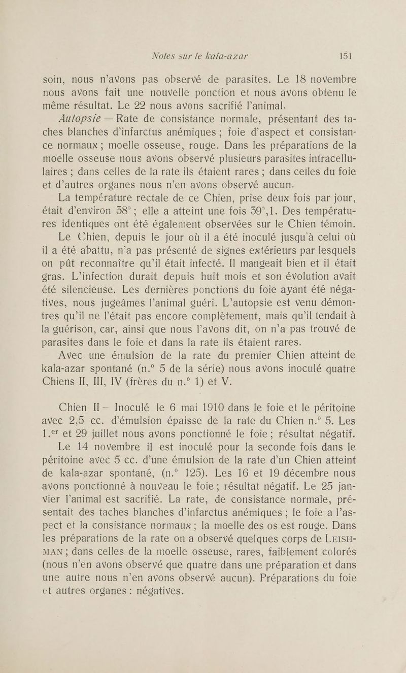 soin, nous n'avons pas observé de parasites. Le 18 novembre nous avons fait une nouvelle ponction et nous avons obtenu le même résultat. Le 22 nous avons sacrifié l’animal. Autopsie — Rate de consistance normale, présentant des ta- ches blanches d’infarctus anémiques ; foie d'aspect et consistan- ce normaux ; moelle osseuse, rouge. Dans les préparations de la moelle osseuse nous avons observé plusieurs parasites intracellu- laires ; dans celles de la rate ils étaient rares ; dans ceiles du foie et d’autres organes nous n’en avons observé aucun. La température rectale de ce Chien, prise deux fois par jour, était d'environ 38°; elle a atteint une fois 39°,1. Des températu- res identiques ont été également observées sur le Chien témoin. Le Chien, depuis le jour où il a été inoculé jusqu à celui où il a été abattu, n’a pas présenté de signes extérieurs par lesquels on pût reconnaître qu’il était infecté. Il mangeaïit bien et il était gras. L’infection durait depuis huit mois et son évolution avait été silencieuse. Les dernières ponctions du foie ayant été néga- tives, nous jugeâmes l’animal guéri. L’autopsie est venu démon- tres qu’il ne l'était pas encore complètement, mais qu’il tendait à la guérison, car, ainsi que nous l’avons dit, on n’a pas trouvé de parasites dans le foie et dans la rate ils étaient rares. Avec une émulsion de la rate du premier Chien atteint de kala-azar spontané (n.° 5 de la série) nous avons inoculé quatre Chiens IF, INT, IV (frères du n.° 1) et V. Chien II— Inoculé le 6 mai 1910 dans le foie et le péritoine avec 2,5 cc. d’émulsion épaisse de la rate du Chien n.° 5. Les 1. et 29 juillet nous avons ponctionné le foie ; résultat négatif. Le 14 novembre il est inoculé pour la seconde fois dans le péritoine avec 5 cc. d’une émulsion de la rate d’un Chien atteint de kala-azar spontané, (n.° 125). Les 16 et 19 décembre nous avons ponctionné à nouveau le foie ; résultat négatif. Le 25 jan- vier l’animal est sacrifié. La rate, de consistance normale, pré- sentait des taches blanches d’infarctus anémiques ; le foie a l’as- pect et la consistance normaux ; la moelle des os est rouge. Dans les préparations de la rate on a observé quelques corps de LEISH- MAN ; dans celles de la moelle osseuse, rares, faiblement colorés (nous n’en avons observé que quatre dans une préparation et dans une autre nous n’en avons observé aucun). Préparations du foie et autres organes : négatives.