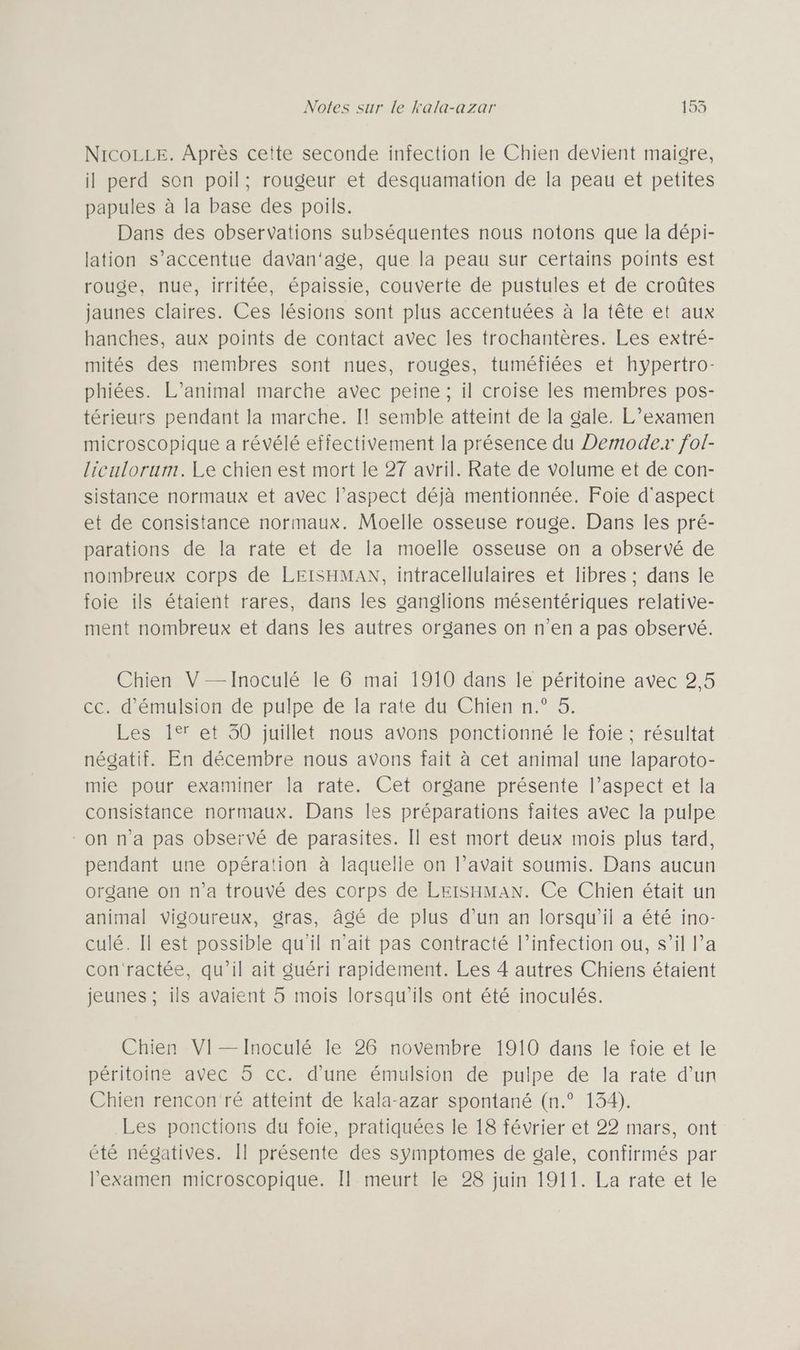 NICOLLE. Après cette seconde infection le Chien devient maigre, il perd son poil; rougeur et desquamation de la peau et petites papules à la base des poils. Dans des observations subséquentes nous notons que la dépi- lation s’accentue davan'age, que la peau sur certains points est rouge, nue, irritée, épaissie, couverte de pustules et de croûtes jaunes claires. Ces lésions sont plus accentuées à la tête et aux hanches, aux points de contact avec les trochantères. Les extré- mités des membres sont nues, rouges, tuméfiées et hypertro- phiées. L’animal marche avec peine ; il croise les membres pos- térieurs pendant la marche. Il semble atteint de la gale. L’examen microscopique a révélé effectivement la présence du Demoder fol- liculorum. Le chien est mort le 27 avril. Rate de volume et de con- sistance normaux et avec l’aspect déjà mentionnée. Foie d'aspect et de consistance normaux. Moelle osseuse rouge. Dans les pré- parations de la rate et de la moelle osseuse on a observé de nombreux corps de LEISHMAN, intracellulaires et libres ; dans le foie ils étaient rares, dans les ganglions mésentériques relative- ment nombreux et dans les autres organes on n’en a pas observé. Chien V —Inoculé le 6 mai 1910 dans le péritoine avec 2,5 cc. d'émulsion de pulpe de la rate du Chien n.° 5. Les 1° et 30 juillet nous avons ponctionné le foie ; résultat négatif. En décembre nous avons fait à cet animal une laparoto- mie pour examiner la rate. Cet organe présente l’aspect et la consistance normaux. Dans les préparations faites avec la pulpe on n’a pas observé de parasites. Il est mort deux mois plus tard, pendant une opération à laquelle on l’avait soumis. Dans aucun organe on n’a trouvé des corps de LEISHMAN. Ce Chien était un animal vigoureux, gras, âgé de plus d’un an lorsqu'il a été ino- culé. Il est possible qu'il n’ait pas contracté l’infection ou, s’il l’a con'ractée, qu'il ait guéri rapidement. Les 4 autres Chiens étaient jeunes ; ils avaient 5 mois lorsqu'ils ont été inoculés. Chien VI—Inoculé le 26 novembre 1910 dans le foie et le péritoine avec 5 cc. d'une émulsion de pulpe de la rate d’un Chien rencon ré atteint de kala-azar spontané (n.° 134). Les ponctions du foie, pratiquées le 18 février et 22 mars, ont été négatives. Il présente des symptomes de gale, confirmés par examen microscopique. Il meurt le 28 juin 1911. La rate et le