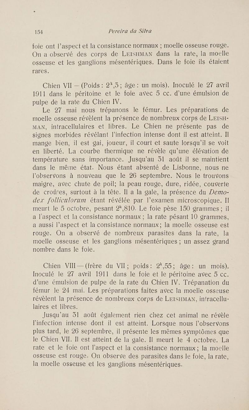 foie ont l’aspect et la consistance normaux ; moelle osseuse rouge. On a observé des corps de LEISHMAN dans la rate, la moelle osseuse et les ganglions mésentériques. Dans le foie ils étaient rares. Chien VII — (Poids : 2,3: âge: un mois). Inoculé le 27 avril 1911 dans le péritoine et le foie avec 5 cc. d’une émulsion de pulpe de la rate du Chien IV. Le 27 mai nous trépanons le fémur. Les préparations de moelle osseuse révèlent la présence de nombreux corps de LEISH- MAN, intracellulaires et libres. Le Chien ne présente pas de signes morbides révélant l'infection intense dont il est atteint. Il mange bien, il est gai, joueur, il court et saute lorsqu'il se voit en liberté. La courbe thermique ne révèle qu’une élévation de température sans importance. Jusqu'au 51 août il se maintient dans le même état. Nous étant absenté de Lisbonne, nous ne l’observons à nouveau que le 26 septembre. Nous le trouvons maigre, avec chute de poil; la peau rouge, dure, ridée, couverte de croûtes, surtout à la tête. Il a la gale, la présence du Demo- der folliculorum étant révélée par l’examen microscopique. Il meurt le 5 octobre, pesant 2*,810. Le foie pèse 150 grammes: il a l'aspect et la consistance normaux ; la rate pésant 10 grammes, a aussi l’aspect et la consistance normaux; la moelle osseuse est rouge. On a observé de nombreux parasites dans la rate, la moelle osseuse et les ganglions mésentériques ; un assez grand nombre dans le foie. Chien VII —(frère du VII: poids: 2,55; âge: un mois). Inoculé le 27 avril 1911 dans le foie et le péritoine avec 5 cc. d’une émulsion de pulpe de la rate du Chien IV. Trépanation du fémur le 24 mai. Les préparations faites avec la moelle osseuse révèlent la présence de nombreux corps de LEISHMAN, intracellu- laires et libres. Jusqu'au 31 août également rien chez cet animal ne révèle lintection intense dont il est atteint. Lorsque nous l’observons plus tard, le 26 septembre, il présente les mêmes symptômes que le Chien VII. Il est atteint de la gale. Il meurt le 4 octobre. La rate et le foie ont l'aspect et la consistance normaux ; la moelle osseuse est rouge. On observe des parasites dans le foie, la rate, la moelle osseuse et les ganglions mésentériques.