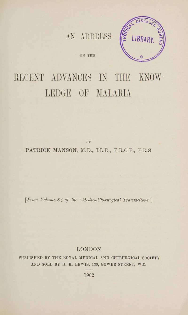 AN ADDRESS ON THE RECENT ADVANCES IN THE KNOW- LEDGE OF MALARIA Bx PATRICK MANSON, M.D., LL.D., F.R.C.P., FR.8 [From Volume 84 of the ‘ Medico-Chirurgical Transactions ’| LONDON PUBLISHED BY THE ROYAL MEDICAL AND CHIRURGICAL SOCIETY AND SOLD BY H. K. LEWIS, 136, GOWER STREET, W.C. 1902