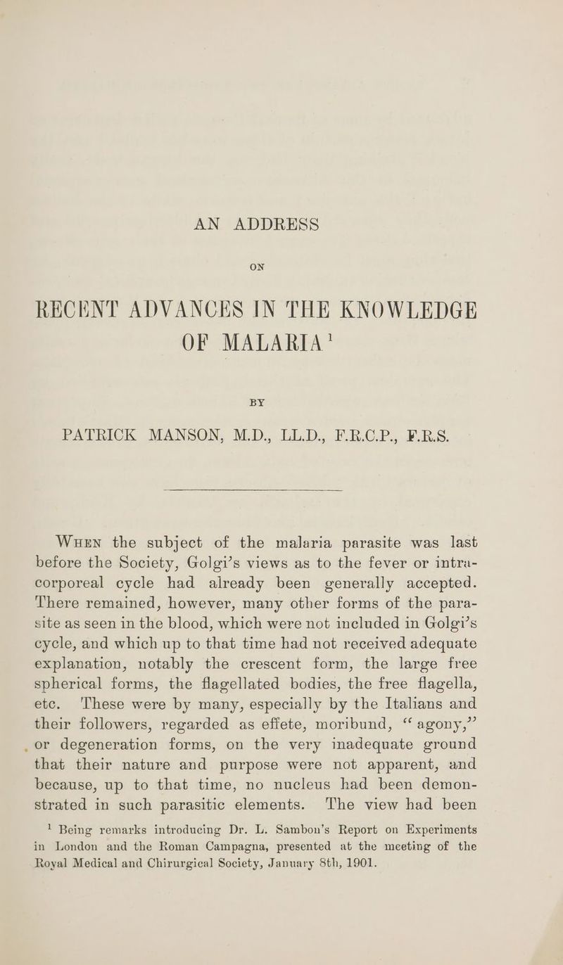 ON RECENT ADVANCES IN THE KNOWLEDGE OF MALARIA’ BY PalhicKk MANSON, M.D. LL.D. F.BOP, 2S. Wuen the subject of the malaria parasite was last before the Society, Golgi’s views as to the fever or intra- corporeal cycle had already been generally accepted. There remained, however, many other forms of the para- site as seen in the blood, which were not included in Golgi’s cycle, and which up to that time had not received adequate explanation, notably the crescent form, the large free spherical forms, the flagellated bodies, the free flagella, etc. ‘These were by many, especially by the Italians and their followers, regarded as effete, moribund, ‘ agony,” _or degeneration forms, on the very inadequate ground that their nature and purpose were not apparent, and because, up to that time, no nucleus had been demon- strated in such parasitic elements. The view had been * Being remarks introducing Dr. L. Sambon’s Report on Experiments in London and the Roman Campagna, presented at the meeting of the Royal Medical and Chirurgical Society, January 8th, 1901.