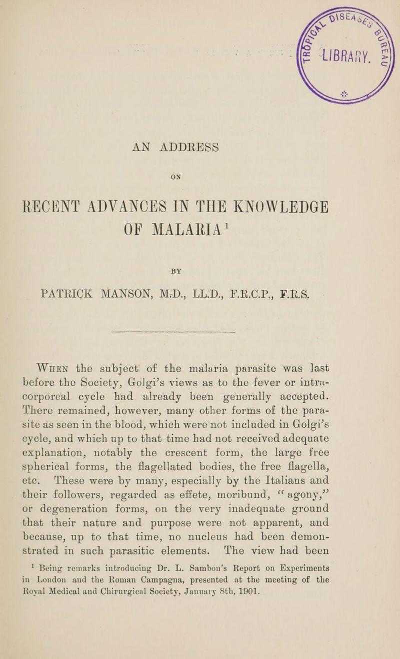 ON RECENT ADVANCES IN THE KNOWLEDGE OF MALARIA’ BY PATRICK MANSON, M.-D., LL.D., F.R.C.P., FBS. Wuen the subject of the malaria parasite was last before the Society, Golgi’s views as to the fever or intra- corporeal cycle had already been generally accepted. There remained, however, many other forms of the para- site as seen in the blood, which were not included in Golgi’s cycle, and which up to that time had not received adequate explanation, notably the crescent form, the large free spherical forms, the flagellated bodies, the free flagella, etc. These were by many, especially by the Italians and their followers, regarded as effete, moribund, ‘ agony,” or degeneration forms, on the very inadequate ground that their nature and purpose were not apparent, and because, up to that time, no nucleus had been demon- strated in such parasitic elements. ‘The view had been 1 Being remarks introducing Dr. L. Sambon’s Report on Experiments in London and the Roman Campagna, presented at the meeting of the Royal Medical and Chirurgical Society, January 8th, 1901.