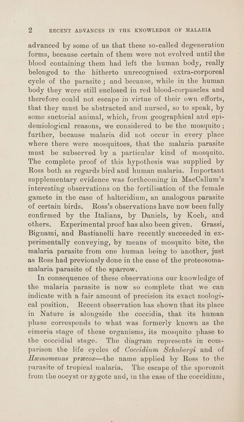 advanced by some of us that these so-called degeneration forms, because certain of them were not evolved until the blood containing them had left the human body, really belonged to the hitherto unrecognised extra-corporeal cycle of the parasite; and because, while in the human body they were still enclosed in red blood-corpuscles and therefore could not escape in virtue of their own efforts, that they must be abstracted and nursed, so to speak, by some suctorial animal, which, from geographical and epi- demiological reasons, we considered to be the mosquito ; further, because malaria did not occur in every place where there were mosquitoes, that the malaria parasite must be subserved by a particular kind of mosquito. The complete proof of this hypothesis was supplied by Ross both as regards bird and human malaria. Important supplementary evidence was forthcoming in MacCallum’s interesting observations on the fertilisation of the female gamete in the case of halteridium, an analogous parasite of certain birds. Ross’s observations have now been fully confirmed by the Italians, by Daniels, by Koch, and others. Hxperimental proof has also been given. Grassi, Bignami, and Bastianelli have recently succeeded in ex- perimentally conveying, by means of mosquito bite, the malaria parasite from one human being to another, just as Ross had previously done in the case of the proteosoma- malaria parasite of the sparrow. In consequence of these observations our knowledge of the malaria parasite is now so complete that we can indicate with a fair amount of precision its exact zoologi- cal position. Recent observation has shown that its place in Nature is alongside the coccidia, that its human phase corresponds to what was formerly known as the elmeria stage of these organisms, its mosquito phase to the coccidial stage. The diagram represents in com- parison the life cycles of Coccidiwm Schubergr and of Hemomenas precox—the name applied by Ross to the parasite of tropical malaria, The escape of the sporozoit from the oocyst or zygote and, in the case of the coccidium,
