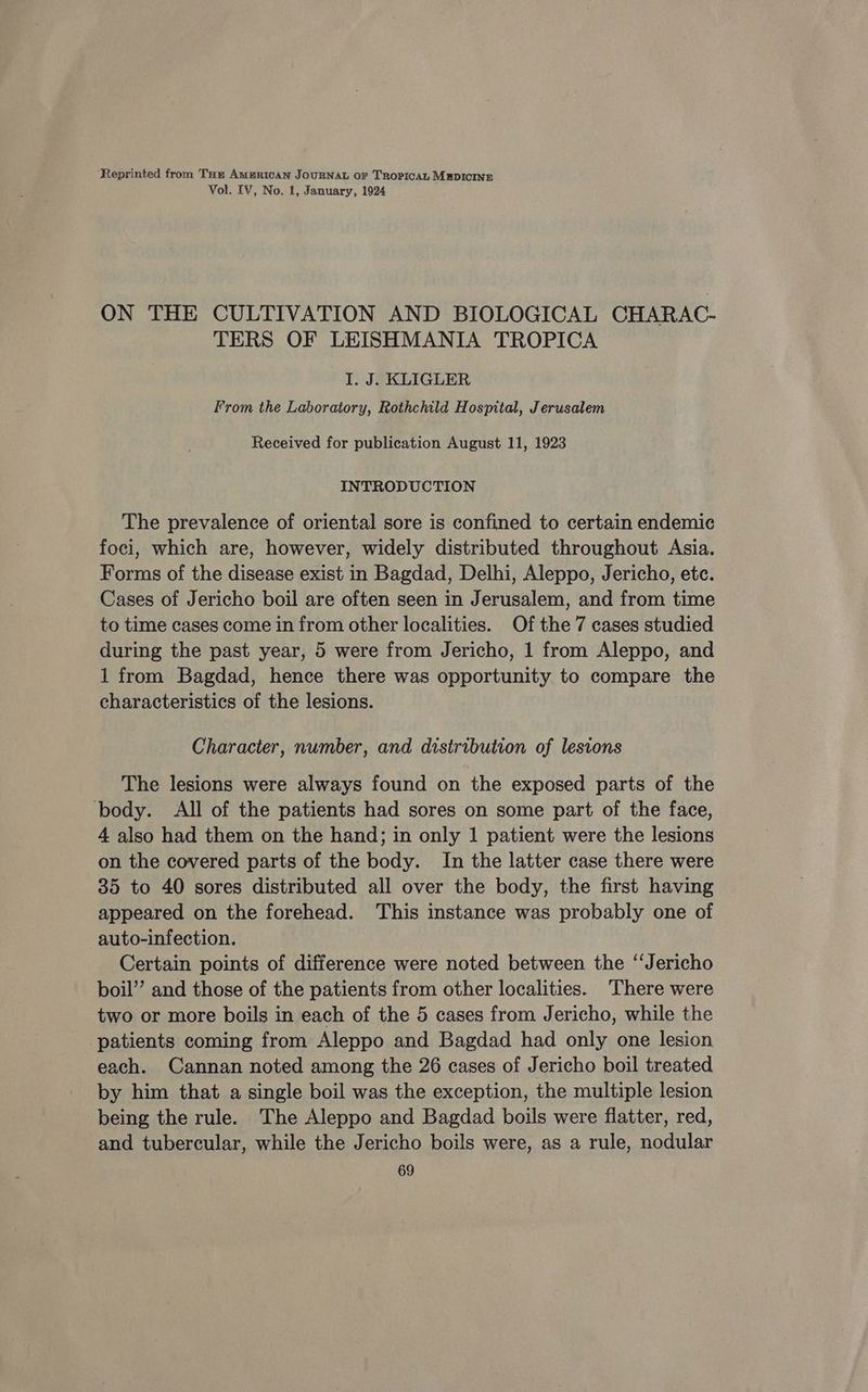 ‘Reprinted from Tar AMERICAN JOURNAL OF TROPICAL MEDICINE Vol. EV, No. 1, January, 1924 ON THE CULTIVATION AND BIOLOGICAL CHARAC- TERS OF LEISHMANIA TROPICA I. J. KLIGLER From the Laboratory, Rothchild Hospital, Jerusalem Received for publication August 11, 1923 INTRODUCTION The prevalence of oriental sore is confined to certain endemic foci, which are, however, widely distributed throughout Asia. Forms of the disease exist in Bagdad, Delhi, Aleppo, Jericho, etc. Cases of Jericho boil are often seen in Jerusalem, and from time to time cases come in from other localities. Of the 7 cases studied during the past year, 5 were from Jericho, 1 from Aleppo, and 1 from Bagdad, hence there was opportunity to compare the characteristics of the lesions. Character, number, and distribution of lesions The lesions were always found on the exposed parts of the body. All of the patients had sores on some part of the face, 4 also had them on the hand; in only 1 patient were the lesions on the covered parts of the body. In the latter case there were 35 to 40 sores distributed all over the body, the first having appeared on the forehead. This instance was probably one of auto-infection. Certain points of difference were noted between the ‘Jericho boil” and those of the patients from other localities. There were two or more boils in each of the 5 cases from Jericho, while the patients coming from Aleppo and Bagdad had only one lesion each. Cannan noted among the 26 cases of Jericho boil treated by him that a single boil was the exception, the multiple lesion being the rule. The Aleppo and Bagdad boils were flatter, red, and tubercular, while the Jericho boils were, as a rule, nodular