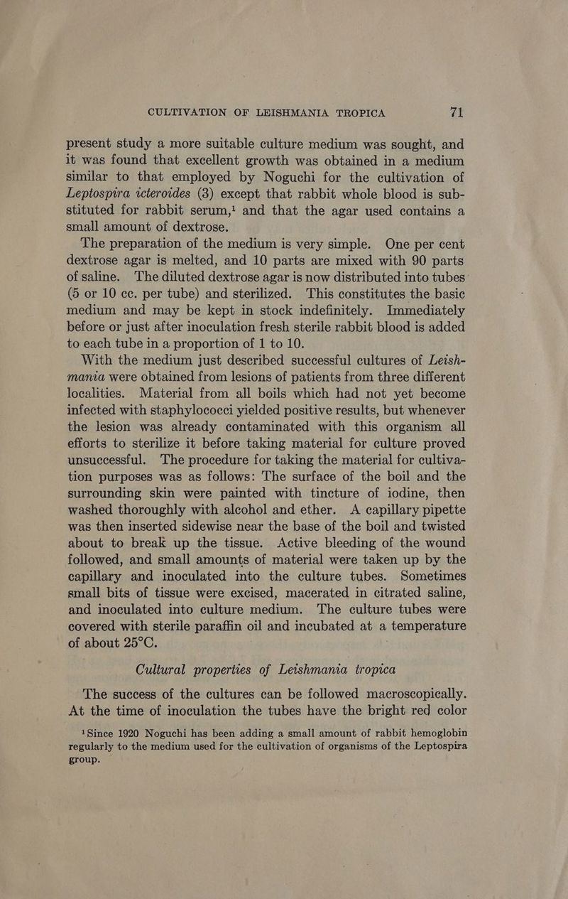present study a more suitable culture medium was sought, and it was found that excellent growth was obtained in a medium similar to that employed by Noguchi for the cultivation of Leptospira icteroides (3) except that rabbit whole blood is sub- stituted for rabbit serum,! and that the agar used contains a small amount of dextrose. The preparation of the medium is very simple. One per cent dextrose agar is melted, and 10 parts are mixed with 90 parts of saline. The diluted dextrose agar is now distributed into tubes (5 or 10 ce. per tube) and sterilized. This constitutes the basic medium and may be kept in stock indefinitely. Immediately before or just after inoculation fresh sterile rabbit blood is added to each tube in a proportion of 1 to 10. With the medium just described successful cultures of Letsh- mania were obtained from lesions of patients from three different localities. Material from all boils which had not yet become infected with staphylococci yielded positive results, but whenever the lesion was already contaminated with this organism all efforts to sterilize it before taking material for culture proved unsuccessful. The procedure for taking the material for cultiva- tion purposes was as follows: The surface of the boil and the surrounding skin were painted with tincture of iodine, then washed thoroughly with alcohol and ether. A capillary pipette was then inserted sidewise near the base of the boil and twisted about to break up the tissue. Active bleeding of the wound followed, and small amounts of material were taken up by the capillary and inoculated into the culture tubes. Sometimes small bits of tissue were excised, macerated in citrated saline, and inoculated into culture medium. The culture tubes were covered with sterile paraffin oil and incubated at a temperature of about 25°C. Cultural properties of Leishmania tropica The success of the cultures can be followed macroscopically. At the time of inoculation the tubes have the bright red color 1Since 1920 Noguchi has been adding a small amount of rabbit hemoglobin regularly to the medium used for the cultivation of organisms of the Leptospira group.