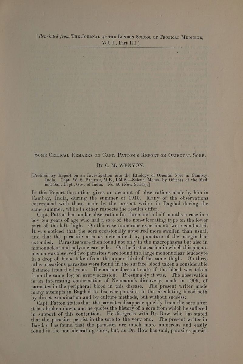 [Leprinted from Tue JouRNAL oF THE Lonvon Scuoon or Trorivat Mxrpicine, Vol. I., Part II.] Some CriricAL REMARKS ON Capt. Patton’s Report ON ORIENTAL SorE. By C. M. WENYON. [Preliminary Report on an Investigation into the Etiology of Oriental Sore in Cambay, India. Capt. W.8. Parron, M.B., I.M.S.—Scient. Mems. by Officers of the Med. and San. Dept., Gov. of India. No. 50 (New Series). | In this Report the author gives an account of observations made by him in Cambay, India, during the summer of 1910. Many of the observations correspond with those made by the present writer in Bagdad during the same summer, while in other respects the results differ. Capt. Patton had under observation for three and a half months a case ina boy ten years of age who had a sore of the non-ulcerating type on the lower part of the left thigh. On this case numerous experiments were conducted. It was noticed that the sore occasionally appeared more swollen than usual, and that the parasitic area as determined by puncture of the margin had extended. Parasites were then found not only in the macrophages but also in mononuclear and polynuclear cells. On the first occasion in which this pheno- menon was observed two parasites were found ina large mononuclear leucocyte in a drop of blood taken from the upper third of the same thigh. On three other occasions parasites were found in the surface blood taken a considerable distance from the lesion. ‘The author does not state if the blood was taken from the saine leg on every occasion. Presumably it was. The observation is an interesting confirmation of Neumann’s discovery, made in 1909, of parasites in the peripheral blood in this disease. The present writer made many attempts in Bagdad to discover parasites in the circulating blood both by direct examination and by culture methods, but without success: Capt. Patton states that the parasites disappear quickly from the sore after it has broken down, and he quotes the history of a sore from which he suffered in support of this contention. He disagrees with Dr. Row, who has stated that the parasites persist in the sore to the very end. ‘The present writer in Bagdad 1 as found that the parasites are much more numerous and easily found in the non-ulcerating sores, but, as Dr. Row has: said, parasites persist