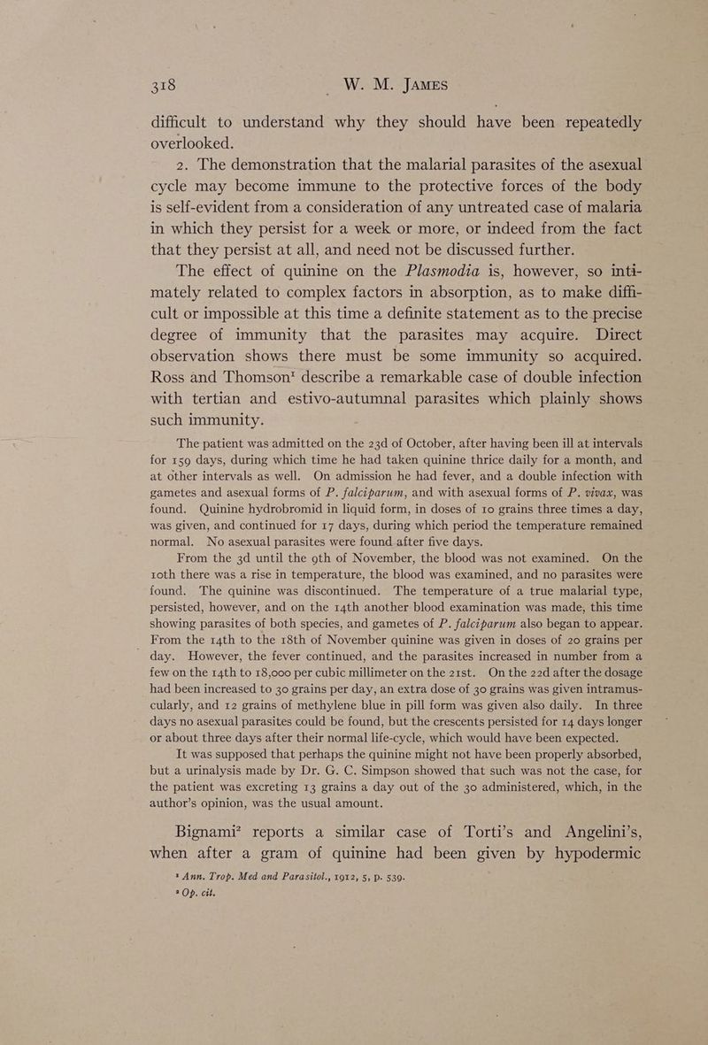 difficult to understand why they should have been repeatedly overlooked. 2. The demonstration that the malarial parasites of the asexual cycle may become immune to the protective forces of the body is self-evident from a consideration of any untreated case of malaria in which they persist for a week or more, or indeed from the fact that they persist at all, and need not be discussed further. The effect of quinine on the Plasmodia is, however, so inti- mately related to complex factors in absorption, as to make diffi- cult or impossible at this time a definite statement as to the precise degree of immunity that the parasites may acquire. Direct observation shows there must be some immunity so acquired. Ross and Thomsont describe a remarkable case of double infection with tertian and estivo-autumnal parasites which plainly shows such immunity. The patient was admitted on the 23d of October, after having been ill at intervals for 159 days, during which time he had taken quinine thrice daily for a month, and at other intervals as well. On admission he had fever, and a double infection with gametes and asexual forms of P. falciparum, and with asexual forms of P. vivax, was found. Quinine hydrobromid in liquid form, in doses of to grains three times a day, was given, and continued for 17 days, during which period the temperature remained normal. No asexual parasites were found after five days. From the 3d until the 9th of November, the blood was not examined. On the toth there was a rise in temperature, the blood was examined, and no parasites were found. The quinine was discontinued. The temperature of a true malarial type, persisted, however, and on the r4th another blood examination was made, this time showing parasites of both species, and gametes of P. falciparum also began to appear. From the 14th to the 18th of November quinine was given in doses of 20 grains per day. However, the fever continued, and the parasites increased in number from a few on the 14th to 18,000 per cubic millimeter on the 21st. On the 22d after the dosage had been increased to 30 grains per day, an extra dose of 30 grains was given intramus- cularly, and 12 grains of methylene blue in pill form was given also daily. In three days no asexual parasites could be found, but the crescents persisted for 14 days longer or about three days after their normal life-cycle, which would have been expected. It was supposed that perhaps the quinine might not have been properly absorbed, but a urinalysis made by Dr. G. C. Simpson showed that such was not the case, for the patient was excreting 13 grains a day out of the 30 administered, which, in the author’s opinion, was the usual amount. Bignami’ reports a similar case of Torti’s and Angelini’s, when after a gram of quinine had been given by hypodermic t Ann. Trop. Med and Parasitol., 1912, 5; p. 539- 2 Op. cit.