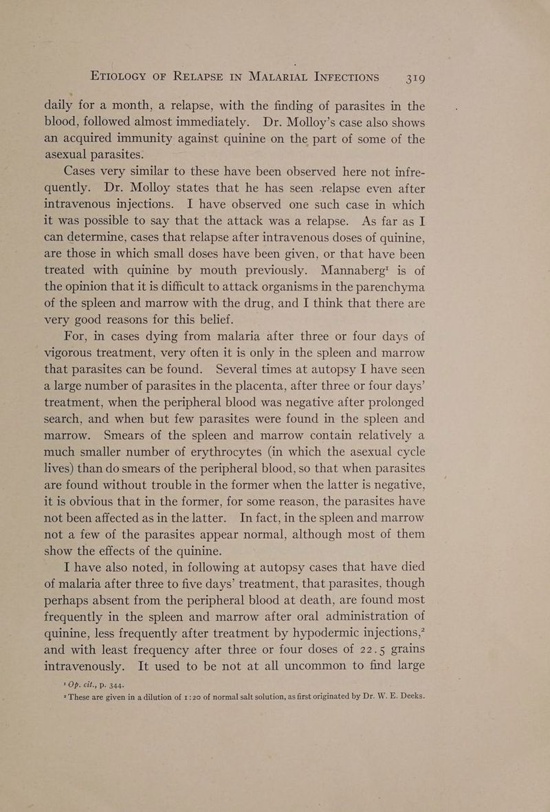 daily for a month, a relapse, with the finding of parasites in the blood, followed almost immediately. Dr. Molloy’s case also shows an acquired immunity against quinine on the part of some of the asexual parasites. Cases very similar to these have been observed here not infre- quently. Dr. Molloy states that he has seen -relapse even after intravenous injections. I have observed one such case in which it was possible to say that the attack was a relapse. As far as I can determine, cases that relapse after intravenous doses of quinine, are those in which small doses have been given, or that have been treated with quinine by mouth previously. Mannaberg™ is of the opinion that it is difficult to attack organisms in the parenchyma of the spleen and marrow with the drug, and I think that there are very good reasons for this belief. For, in cases dying from malaria after three or four days of vigorous treatment, very often it is only in the spleen and marrow that parasites can be found. Several times at autopsy I have seen a large number of parasites in the placenta, after three or four days’ treatment, when the peripheral blood was negative after prolonged search, and when but few parasites were found in the spleen and marrow. Smears of the spleen and marrow contain relatively a much smaller number of erythrocytes (in which the asexual cycle lives) than do smears of the peripheral blood, so that when parasites are found without trouble in the former when the latter is negative, it is obvious that in the former, for some reason, the parasites have not been affected asin the latter. In fact, in the spleen and marrow not a few of the parasites appear normal, although most of them show the effects of the quinine. I have also noted, in following at autopsy cases that have died of malaria after three to five days’ treatment, that parasites, though perhaps absent from the peripheral blood at death, are found most frequently in the spleen and marrow after oral administration of quinine, less frequently after treatment by hypodermic injections,’ and with least frequency after three or four doses of 22.5 grains intravenously. It used to be not at all uncommon to find large 1 Op. cit., DP. 344. 2 These are given in a dilution of 1:20 of normal salt solution, as first originated by Dr. W. E. Deeks.