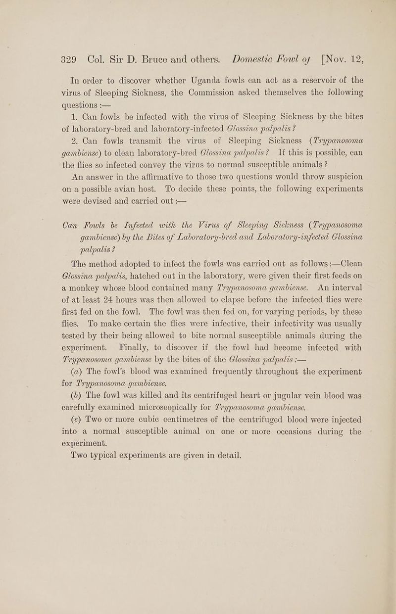 In order to discover whether Uganda fowls can act as a reservoir of the virus of Sleeping Sickness, the Commission asked themselves the following questions :— 1. Can fowls be infected with the virus of Sleeping Sickness by the bites of laboratory-bred and laboratory-infected Glossina palpalis ? 2. Can fowls transmit the virus of Sleeping Sickness (Zrypanosoma gambiense) to clean laboratory-bred Glossina palpalis ? If this is possible, can the flies so infected convey the virus to normal susceptible animals ? An answer in the affirmative to those two questions would throw suspicion on a possible avian host. To decide these points, the following experiments were devised and carried out :-— Can Fowls be Infected with the Virus of Sleeping Sickness (Trypanosoma gambiense) by the Bites of Laboratory-bred and Laboratory-infected Glossina palpalis ? The method adopted to infect the fowls was carried out as follows :—Clean Glossina palpalis, hatched out in the laboratory, were given their first feeds on a monkey whose blood contained many 7'rypanosoma gambiense. An interval of at least 24 hours was then allowed to elapse before the infected flies were first fed on the fowl. The fowl was then fed on, for varying periods, by these flies. To make certain the flies were infective, their infectivity was usually tested by their being allowed to bite normal susceptible animals during the experiment. Finally, to discover if the fowl had become infected with Trypanosona gambiense by the bites of the Glossina palpalis :— (a) The fowl’s blood was examined frequently throughout the experiment for Trypanosoma gambiense. (b) The fowl was killed and its centrifuged heart or jugular vein blood was carefully examined microscopically for 7rypanosoma gambiense. (c) Two or more cubic centimetres of the centrifuged blood were injected into a normal susceptible animal on one or more occasions during the experiment. Two typical experiments are given in detail.