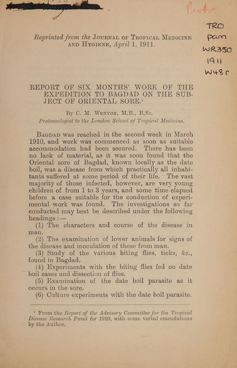 Reprinted from the JourNnAL or Troricat MEDICINE AND Hyairng, April 1, 1911. REPORT OF SIX MONTHS’ WORK OF THE EXPEDITION TO BAGDAD ON THE SUB- JECT OF ORIENTAL SORHE.* By ©. M. Wenvon, M.B., B.Sc. Protozoologist to the London School of Tropical Medicine. Baapap was reached in the second week in March 1910, and work was commenced as soon as suitable accommodation had been secured. There has been no lack of material, as it was soon found that the Oriental sore of Bagdad, known locally as the date boil, was a disease from which practically all inhabi- tants suffered at some period of their life. The vast majority of those infected, however, are very young children of from 1 to 3 years, and some time elapsed before a case suitable for the conduction of experi- mental -work was found. The investigations so far conducted may best be described under the following headings :-— (1) The characters and course of the disease in man. (2) The examination of lower animals for signs of the disease and inoculation of these from man. (3) Study of the various biting flies, ticks, &amp;c., found in Bagdad. (4) Experiments with the biting flies fed on date ~ boil cases and dissection of flies. (5) Examination of the date boil parasite as it occurs in the sore. (6) Culture experiments with the date boil parasite. ' From the Report of the Advisory Comnuittee for the Tropical Disease Research Fund for 1910, with some verbal emendations by the Author.