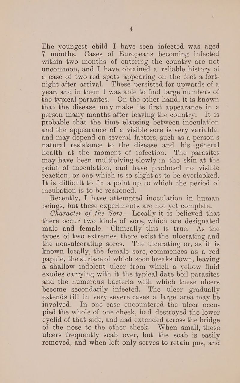 The youngest child I have seen infected was aged 7 months. Cases of Huropeans becoming infected within two months of entering the country are not uncommon, and I have obtained a reliable history of a case of two red spots appearing on the feet a fort- night after arrival. These persisted for upwards of a year, and in them I was able to find large numbers of the typical parasites. On the other hand, it is known that the disease may make its first appearance in a person many months after leaving the country. It is probable that the time elapsing between inoculation and the appearance of a visible sore is very variable, and may depend on several factors, such as a person's natural resistance to the disease and his -géneral health at the moment of infection. The parasites may have been multiplying slowly in the skin at the point of inoculation, and have produced no visible reaction, or one which is so slight as to be overlooked. It is difficult to fix a point up to which the period of incubation is to be reckoned. Recently, I have attempted inoculation in human beings, but these experiments are not yet complete. Character of the Sore.—Locally it is believed that ‘there occur two kinds of sore, which are designated male and female. ‘Clinically this is true. As the types of two extremes there exist the ulcerating and the non-ulcerating sores. The ulcerating or, as it is known locally, the female sore, commences as a red papule, the surface of which soon breaks down, leaving a shallow indolent ulcer from which a yellow fluid exudes carrying with it the typical date boil parasites and the numerous bacteria with which these ulcers become secondarily infected. The ulcer gradually extends till in very severe cases a large area may be involved. In one case encountered the ulcer occu- pied the whole of one cheek, had destroyed the lower eyelid of that side, and had extended across the bridge of the nose to the other cheek. When small, these ulcers frequently scab over, but the scab is easily removed, and when left only serves to retain pus, and
